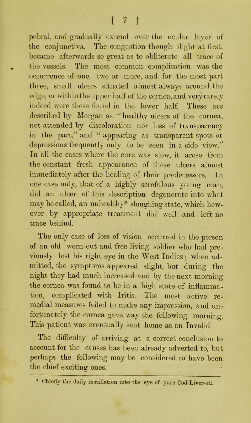 pebral, and gradually extend over the ocular layer of the conjunctiva. The congestion though slight at first, became afterwards so great as to obliterate all trace of the vessels. The most common complication was the occurrence of one, two or more, and for the most part three, small ulcers situated almost always around the edge, or within the upper half of the cornea, and very rarely indeed were these found in the lower half. These are described by Morgan as “ healthy ulcers of the cornea, not attended by discoloration nor loss of transparency in the part,” and “ appearing as transparent spots or depressions frequently only to be seen in a side view.” In all the cases where the cure was slow, it arose from the constant fresh appearance of these ulcers almost immediately after the healing of their predecessors. In one case only, that of a highly scrofulous young man, did an ulcer of this description degenerate into what may be called, an unhealthy* sloughing state, which how- ever by appropriate treatment did well and left no trace behind. The only case of loss of vision occurred in the person of an old worn-out and free living soldier who had pre- viously lost his right eye in the West Indies; when ad- mitted, the symptoms appeared slight, but during the night they had much increased and by the next morning the cornea was found to be in a high state of inflamma- tion, complicated with Iritis. The most active re- medial measures failed to make any impression, and un- fortunately the cornea gave way the following morning. This patient was eventually sent home as an Invalid. The difficulty of arriving at a correct conclusion to account for the causes has been already adverted to, but perhaps the following may be considered to have been the chief exciting ones. Chiefly the daily instillation into the eye of pure Cod-Liver-oil.