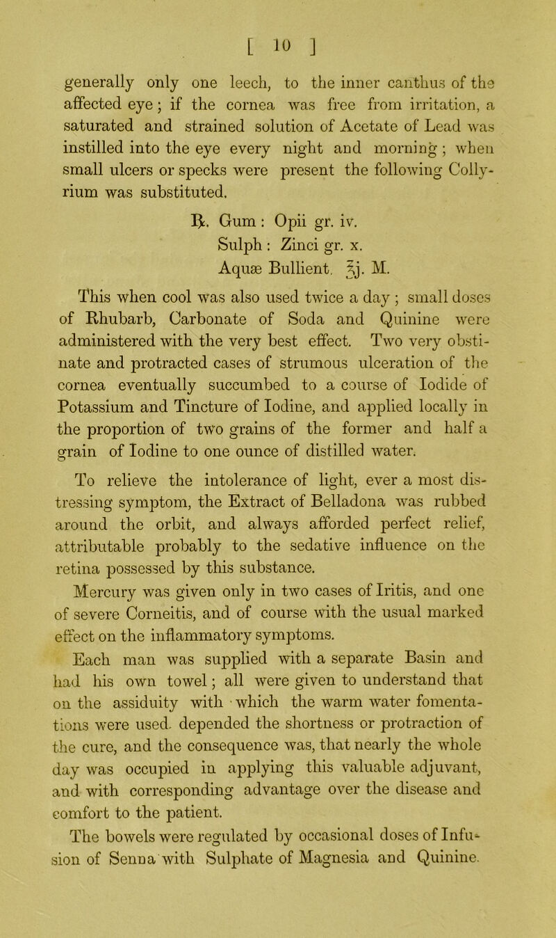 generally only one leech, to the inner canthus of the affected eye; if the cornea was free from irritation, a saturated and strained solution of Acetate of Lead was instilled into the eye every night and morning ; when small ulcers or specks were present the following Colly- rium was substituted. R. Gum: Opii gr. iv. Sulph : Zinci gr. x. Aquse Bullient Jj. M. This when cool was also used twice a day ; small doses of Rhubarb, Carbonate of Soda and Quinine were administered with the very best effect. Two very obsti- nate and protracted cases of strumous ulceration of the cornea eventually succumbed to a course of Iodide of Potassium and Tincture of Iodine, and applied locally in the proportion of two grains of the former and half a grain of Iodine to one ounce of distilled water. To relieve the intolerance of light, ever a most dis- tressing symptom, the Extract of Belladona was rubbed around the orbit, and always afforded perfect relief, attributable probably to the sedative influence on the retina possessed by this substance. Mercury was given only in two cases of Iritis, and one of severe Corneitis, and of course with the usual marked effect on the inflammatory symptoms. Each man was supplied with a separate Basin and had his own towel; all were given to understand that on the assiduity with • which the warm water fomenta- tions were used, depended the shortness or protraction of the cure, and the consequence was, that nearly the whole day was occupied in applying this valuable adjuvant, and with corresponding advantage over the disease and comfort to the patient. The bowels were regulated by occasional doses of Infu- sion of Senna with Sulphate of Magnesia and Quinine.