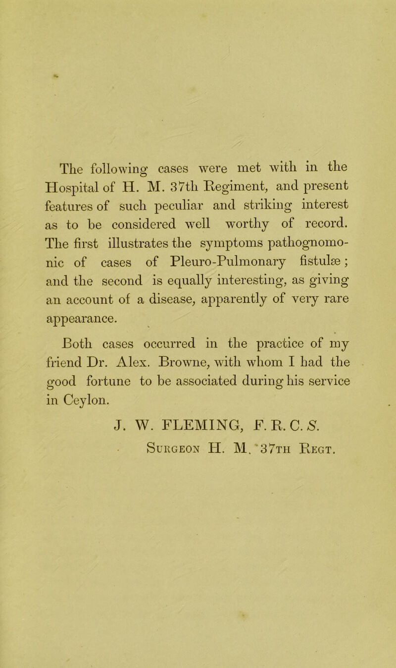 Hospital of H. M. 37th Regiment, and present features of such peculiar and striking interest as to be considered well worthy of record. The first illustrates the symptoms pathognomo- nic of cases of Pleuro-Pulmonary fistulse; and the second is equally interesting, as giving an account of a disease, apparently of very rare appearance. Both cases occurred in the practice of my friend Dr. Alex. Browne, with whom I had the good fortune to be associated during his service in Ceylon. J. W. FLEMING, F. R. C. S. Surgeon H. M.‘37th Regt.