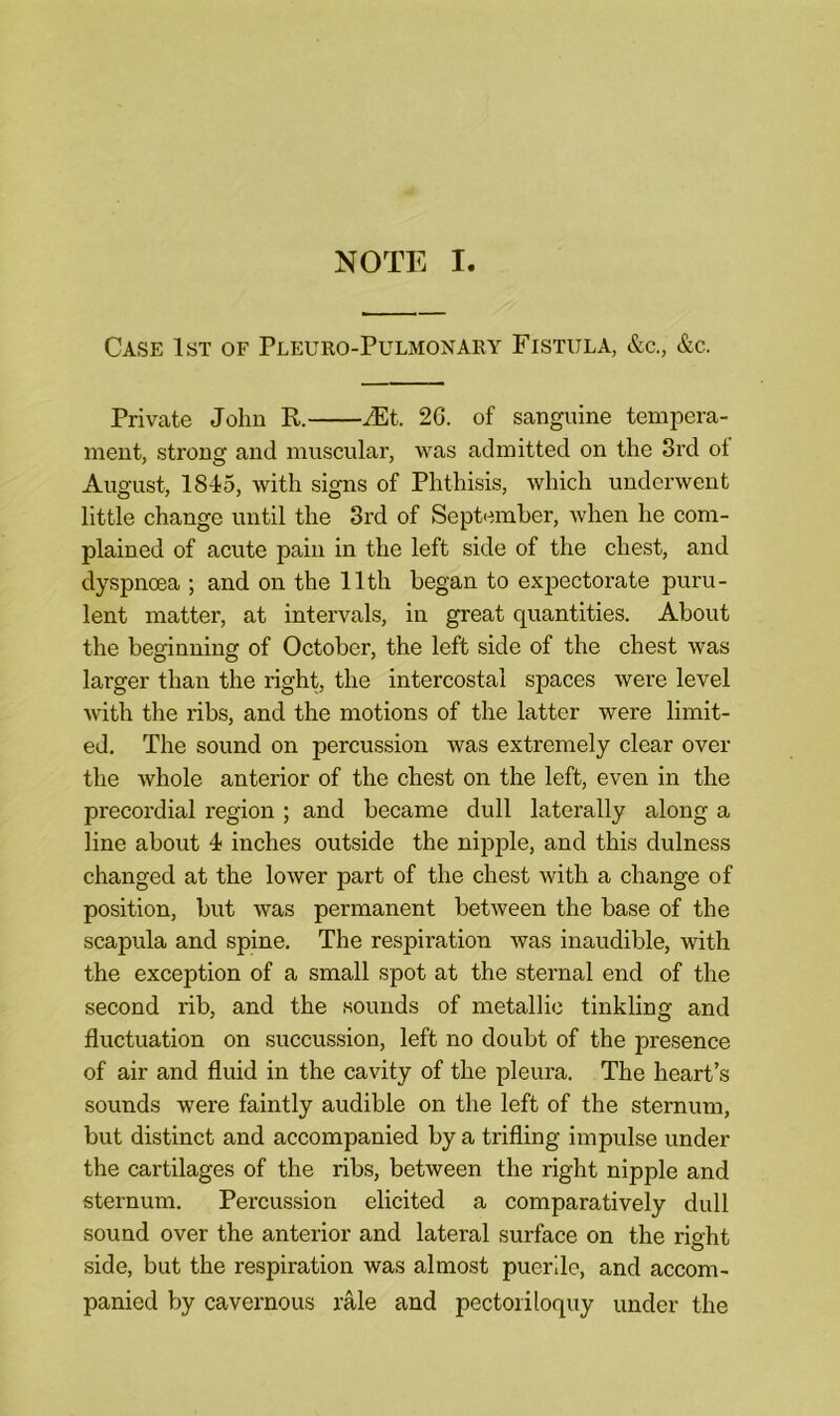 NOTE I. Case 1st of Pleuro-Pulmonary Fistula, &c., &c. Private John R. JEt. 2G. of sanguine tempera- ment, strong and muscular, was admitted on the 3rd ot August, 1845, with signs of Phthisis, which underwent little change until the 3rd of September, when he com- plained of acute pain in the left side of the chest, and dyspnoea ; and on the lltli began to expectorate puru- lent matter, at intervals, in great quantities. About the beginning of October, the left side of the chest was larger than the right, the intercostal spaces were level with the ribs, and the motions of the latter were limit- ed. The sound on percussion was extremely clear over the whole anterior of the chest on the left, even in the precordial region ; and became dull laterally along a line about 4 inches outside the nipple, and this dulness changed at the lower part of the chest with a change of position, but was permanent between the base of the scapula and spine. The respiration was inaudible, with the exception of a small spot at the sternal end of the second rib, and the sounds of metallic tinkling and fluctuation on succussion, left no doubt of the presence of air and fluid in the cavity of the pleura. The heart’s sounds were faintly audible on the left of the sternum, but distinct and accompanied by a trifling impulse under the cartilages of the ribs, between the right nipple and sternum. Percussion elicited a comparatively dull sound over the anterior and lateral surface on the right side, but the respiration was almost puerile, and accom- panied by cavernous rale and pectoriloquy under the