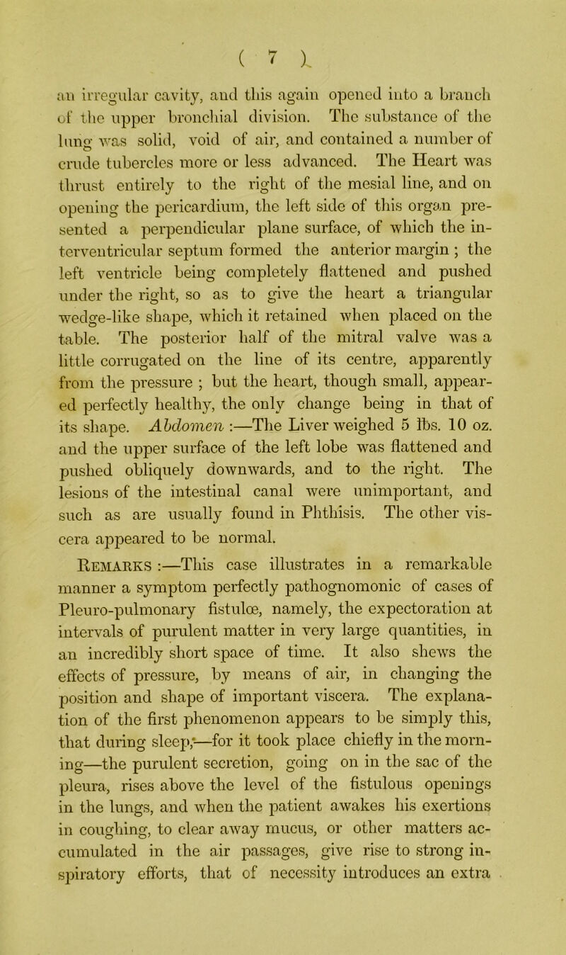 an irregular cavity, and this again opened into a branch of the upper bronchial division. The substance of the lung was solid, void of air, and contained a number of crude tubercles more or less advanced. The Heart was thrust entirely to the right of the mesial line, and on opening the pericardium, the left side of this organ pre- sented a perpendicular plane surface, of which the in- terventricular septum formed the anterior margin ; the left ventricle being completely flattened and pushed under the right, so as to give the heart a triangular wedge-like shape, which it retained when placed on the table. The posterior half of the mitral valve was a little corrugated on the line of its centre, apparently from the pressure ; but the heart, though small, appear- ed perfectly healthy, the only change being in that of its shape. Abdomen :—The Liver weighed 5 lbs. 10 oz. and the upper surface of the left lobe was flattened and pushed obliquely downwards, and to the right. The lesions of the intestinal canal were unimportant, and such as are usually found in Phthisis. The other vis- cera appeared to be normal. Remarks :—This case illustrates in a remarkable manner a symptom perfectly pathognomonic of cases of Pleuro-pulmonary fistuloe, namely, the expectoration at intervals of purulent matter in very large quantities, in an incredibly short space of time. It also shews the effects of pressure, by means of air, in changing the position and shape of important viscera. The explana- tion of the first phenomenon appears to be simply this, that during sleep;—for it took place chiefly in the morn- ing—the purulent secretion, going on in the sac of the pleura, rises above the level of the fistulous openings in the lungs, and when the patient awakes his exertions in coughing, to clear away mucus, or other matters ac- cumulated in the air passages, give rise to strong in- spiratory efforts, that of necessity introduces an extra