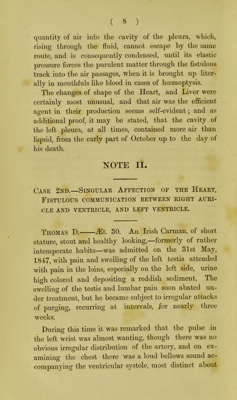 quantity of air into the cavity of the pleura, which, rising through the fluid, cannot escape by the same route, and is consequently condensed, until its elastic pressure forces the purulent matter through the fistulous track into the air passages, when it is brought up liter- ally in mouthfuls like blood in cases of lioemoptysis. The changes of shape of the Heart, and Liver were certainly most unusual, and that air was the efficient agent in their production seems self-evident; and as additional proof, it may be stated, that the cavity of the left pleura, at all times, contained more air than liquid, from the early part of October up to the day of his death. NOTE II. Case 2nd.—Singular Affection of the Heart, Fistulous communication between right auri- cle AND VENTRICLE, AND LEFT VENTRICLE. THOMAS D. Mt. 30. An Irish Carman, of short stature, stout and healthy looking,—formerly of rather intemperate habits—was admitted on the 31st May, 1817, with pain and swelling of the left testis attended with pain in the loins, especially on the left side, urine high colored and depositing a reddish sediment. The swelling of the testis and lumbar pain soon abated un- der treatment, but he became subject to irregular attacks of purging, recurring at intervals, for nearly three weeks. During this time it was remarked that the pulse in the left wrist was almost wanting, though there was no obvious irregular distribution of the artery, and on ex- amining the chest there was a loud bellows sound ac- companying the ventricular systole, most distinct about
