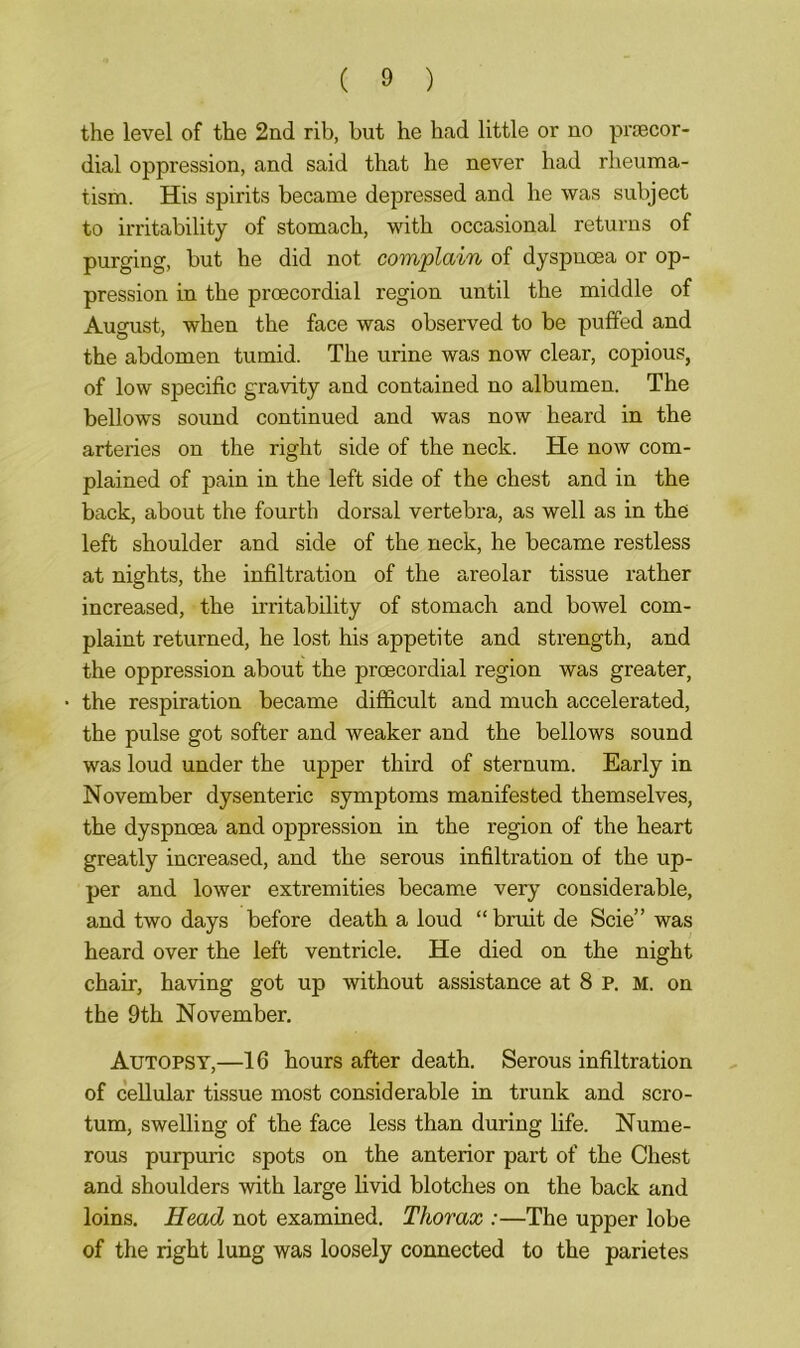 the level of the 2nd rib, but he had little or no pnecor- dial oppression, and said that he never had rheuma- tism. His spirits became depressed and he was subject to irritability of stomach, with occasional returns of purging, but he did not complain of dyspnoea or op- pression in the proecordial region until the middle of August, when the face was observed to be puffed and the abdomen tumid. The urine was now clear, copious, of low specific gravity and contained no albumen. The bellows sound continued and was now heard in the arteries on the right side of the neck. He now com- plained of pain in the left side of the chest and in the back, about the fourth dorsal vertebra, as well as in the left shoulder and side of the neck, he became restless at nights, the infiltration of the areolar tissue rather increased, the irritability of stomach and bowel com- plaint returned, he lost his appetite and strength, and the oppression about the proecordial region was greater, the respiration became difficult and much accelerated, the pulse got softer and weaker and the bellows sound was loud under the upper third of sternum. Early in November dysenteric symptoms manifested themselves, the dyspnoea and oppression in the region of the heart greatly increased, and the serous infiltration of the up- per and lower extremities became very considerable, and two days before death a loud “ bruit de Scie” was heard over the left ventricle. He died on the night chair, having got up without assistance at 8 p. M. on the 9th November. Autopsy,—16 hours after death. Serous infiltration of cellular tissue most considerable in trunk and scro- tum, swelling of the face less than during life. Nume- rous purpuric spots on the anterior part of the Chest and shoulders with large livid blotches on the back and loins. Head not examined. Thorax :—The upper lobe of the right lung was loosely connected to the parietes