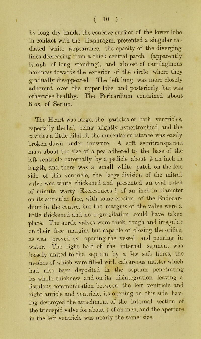 by long dry bands, the concave surface of the lower lobe in contact with the diaphragm, presented a singular ra- diated white appearance, the opacity of the diverging lines decreasing from a thick central patch, (apparently lymph of long standing), and almost of cartilaginous hardness towards the exterior of the circle where they gradually disappeared. The left lung was more closely adherent over the upper lobe and posteriorly, but was otherwise healthy. The Pericardium contained about 8 oz. of Serum. The Heart was large, the parietes of both ventricles, especially the left, being slightly hypertrophied, and the cavities a little dilated, the muscular substance was easily broken down under pressure. A soft semitransparent mass about the size of a pea adhered to the base of the left ventricle externally by a pedicle about J an inch in length, and there was a small white patch on the left side of this ventricle, the large division of the mitral valve was white, thickened and presented an oval patch of minute warty Excresences \ of an inch in diameter on its auricular face, with some erosion of the Endocar- dium in the centre, but the margins of the valve were a little thickened and no regurgitation could have taken place. The aortic valves were thick, rough and irregular on their free margins but capable of closing the orifice, as was proved by opening the vessel and pouring in water. The right half of the internal segment was loosely united to the septum by a few soft fibres, the meshes of which were filled with calcareous matter which had also been deposited in the septum penetrating its whole thickness, and on its disintegration leaving a fistulous communication between the left ventricle and right auricle and ventricle, its opening on this side hav- ing destroyed the attachment of the internal section of the tricuspid valve for about § of an inch, and the aperture in the left ventricle was nearly the same size.