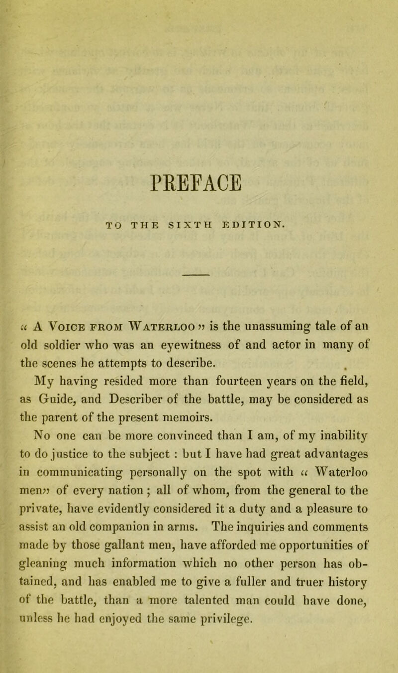 PREFACE TO THE SIXTH EDITION. u A Voice from Waterloo » is the unassuming tale of an old soldier who was an eyewitness of and actor in many of the scenes he attempts to describe. My having resided more than fourteen years on the field, as Guide, and Describer of the battle, may be considered as the parent of the present memoirs. No one can be more convinced than I am, of my inability to do justice to the subject : but I have had great advantages in communicating personally on the spot with u Waterloo men» of every nation ; all of whom, from the general to the private, have evidently considered it a duty and a pleasure to assist an old companion in arms. The inquiries and comments made by those gallant men, have afforded me opportunities of gleaning much information which no other person has ob- tained, and has enabled me to give a fuller and truer history of the battle, than a more talented man could have done, unless he had enjoyed the same privilege.