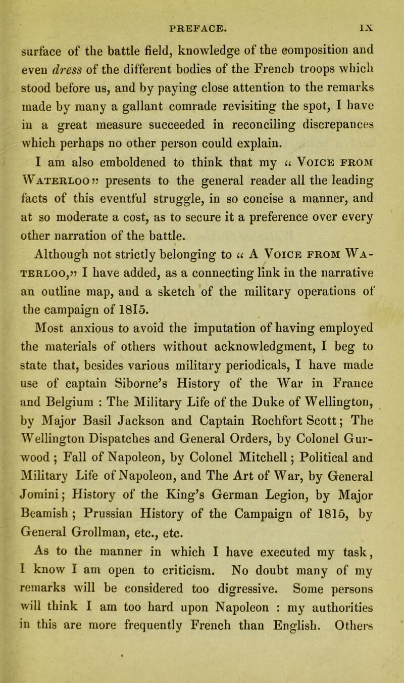 surface of the battle field, knowledge of the composition and even dress of the different bodies of the French troops which stood before us, and by paying close attention to the remarks made by many a gallant comrade revisiting the spot, I have in a great measure succeeded in reconciling discrepances which perhaps no other person could explain. I am also emboldened to think that my « Voice from Waterloo w presents to the general reader all the leading facts of this eventful struggle, in so concise a manner, and at so moderate a cost, as to secure it a preference over every other narration of the battle. Although not strictly belonging to u A Voice from Wa- terloo, » I have added, as a connecting link in the narrative an outline map, and a sketch of the military operations of the campaign of 1815. Most anxious to avoid the imputation of having employed the materials of others without acknowledgment, I beg to state that, besides various military periodicals, I have made use of captain Siborne’s History of the War in France and Belgium : The Military Life of the Duke of Wellington, by Major Basil Jackson and Captain Rochfort Scott; The Wellington Dispatches and General Orders, by Colonel Gur- wood ; Fall of Napoleon, by Colonel Mitchell; Political and Military Life of Napoleon, and The Art of War, by General Jomini; History of the King’s German Legion, by Major Beamish ; Prussian History of the Campaign of 1815, by General Grollman, etc., etc. As to the manner in which I have executed my task, I know I am open to criticism. No doubt many of my remarks will be considered too digressive. Some persons will think I am too hard upon Napoleon : my authorities in this are more frequently French than English. Others