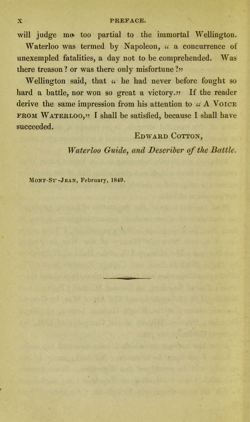 will judge mo too partial to the immortal Wellington. Waterloo was termed by Napoleon, u a concurrence of unexempled fatalities, a day not to be comprehended. Was there treason ? or was there only misfortune ?» Wellington said, that a he had never before fought so hard a battle, nor won so great a victory.» If the reader derive the same impression from his attention to u A Voice from Waterloo,?) I shall be satisfied, because I shall have succeeded. Edward Cotton, Waterloo Guide, and Describer of the Battle. Mont-St'-Jean, February, 1849.