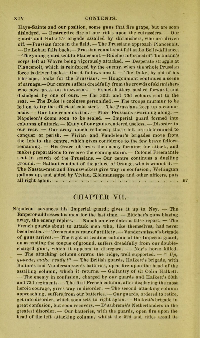 Haye-Sainte and our position, some guns that fire grape, but are soon dislodged. — Destructive fire of our rifles upon the cuirassiers. — Our guards and Hallcett’s brigade assailed by skirmishers, who are driven off. — Prussian force in the field. —The Prussians approach Plancenoit. — De Lobau falls back.—Prussian round-shot fall at La Belle-Alliance. —The young guard sent to Plancenoit.—Bliicher informed of Thielmann’s corps left at Wavre being vigorously attacked. — Desperate struggle at Plancenoit, which is reinforced by the enemy, when the whole Prussian force is driven back.— Onset follows onset. — The Duke, by aid of his telescope, looks for the Prussians. — Hougoumont continues a scene of carnage.—Our centre suffers dreadfully from the crowds of skirmishers who now press on in swarms. — French battery pushed forward, and dislodged by one of ours. — The 30th and 73d colours sent to the rear. — The Duke is coolness personified. — The troops murmur to be led on to try the effect of cold steel.—The Prussians keep up a canno- nade. — Our line remains firm. — More Prussians swarming along. — Napoleon’s doom soon to be sealed. — Imperial guard formed into columns of attack. — Many of our guns rendered useless. — Disorder in our rear. — Our army much reduced; those left are determined to conquer or perish. — Vivian and Vandeleur’s brigades move from the left to the centre, which gives confidence to the few brave fellows remaining. — His Grace observes the enemy forming for attack, and makes preparations to receive the coming storm. — Colonel Freemantle sent in search of the Prussians. — Our centre continues a duelling ground. — Gallant conduct of the prince of Orange, who is wounded. — The Nassau-men and Brunswickers give way in confusion ; Wellington gallops up, and aided by Vivian, Kieimansegge and other officers, puts all right again CHAPTER VII. Napoleon advances his Imperial guard; gives it up to Ney. — The Emperor addresses his men for the last time. — Bliieher’s guns blazing away, the enemy replies. — Napoleon circulates a false report. — The French guards about to attack men who, like themselves, had never been beaten. — Tremendous roar of artillery. — Vandersmissen’s brigade of guns arrives. — The right or leading column of the Imperial guard, on ascending the tongue of ground, suffers dreadfully from our double- charged guns, which it appears to disregard. — Ney’s horse killed. — The attacking column crowns the ridge, well supported. — “ Up, guards, make ready!” — The British guards, llalkett’s brigade, with Bolton’s and Vandersmissen’s batteries, open fire upon the head of the assailing column, which it returns. — Gallantry of s,r Colin Halkett. — The enemy in confusion, charged by our guards and Halkett’s 30th and 73d regiments. — The first French column, after displaying the most heroic courage, gives way in disorder. — The second attacking column approaching, suffers.from our batteries. —Our guards, ordered to retire, get into disorder, which soon sets to right again. — Halkett’s brigade in great confusion, but soon recovers. — D’Aubreme’s Netherlanders in the greatest disorder.— Our batteries, with the guards, open fire upon the head of the left attacking column, whilst the 53d and rifles assail its