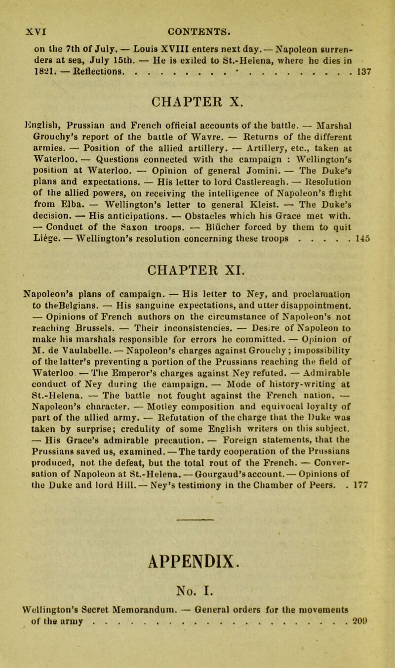 on the 7th of July. — Louis XVIII enters next day. — Napoleon surren- ders at sea, July 15th. — He is exiled to St.-Helena, where he dies in 1821.—Reflections • 137 CHAPTER X. English, Prussian and French official accounts of the battle. — Marshal Grouchy’s report of the battle of Wavre. — Returns of the different armies. — Position of the allied artillery. — Artillery, etc., taken at Waterloo.— Questions connected with the campaign : Wellington’s position at Waterloo. — Opinion of general Jomini. — The Duke’s plans and expectations. — His letter to lord Castlereagh. — Resolution of the allied powers, on receiving the intelligence of Napoleon’s flight from Elba. — Wellington’s letter to general Kleist. — The Duke's decision. — His anticipations. — Obstacles which his Grace met with. — Conduct of the Saxon troops. — Bliicher forced by them to quit Liege. — Wellington’s resolution concerning these troops 145 CHAPTER XI. Napoleon’s plans of campaign. — His letter to Ney, and proclamation to theBelgians. — His sanguine expectations, and utter disappointment. — Opinions of French authors on the circumstance of Napoleon’s not reaching Brussels. — Their inconsistencies. — Desire of Napoleon to make his marshals responsible for errors he committed. — Opinion of M. de Vaulabelle. — Napoleon’s charges against Grouchy; impossibility of the latter’s preventing a portion of the Prussians reaching the field of Waterloo 1—The Emperor’s charges against Ney refuted. — Admirable conduct of Ney during the campaign. — Mode of history-writing at St.-Helena. •— The battle not fought against the French nation. — Napoleon’s character. — Motley composition and equivocal loyalty of part of the allied army. — Refutation of the charge that the Duke was taken by surprise; credulity of some English writers on this subject. — His Grace’s admirable precaution. — Foreign statements, that the Prussians saved us, examined. — The tardy cooperation of the Prussians produced, not the defeat, but the total rout of the French. — Conver- sation of Napoleon at St.-Helena. — Gourgaud’s account. — Opinions of the Duke and lord Hill.— Ney’s testimony in the Chamber of Peers. . 177 APPENDIX. No. I. Wellington’s Secret Memorandum. — General orders for the movements of the army 2011