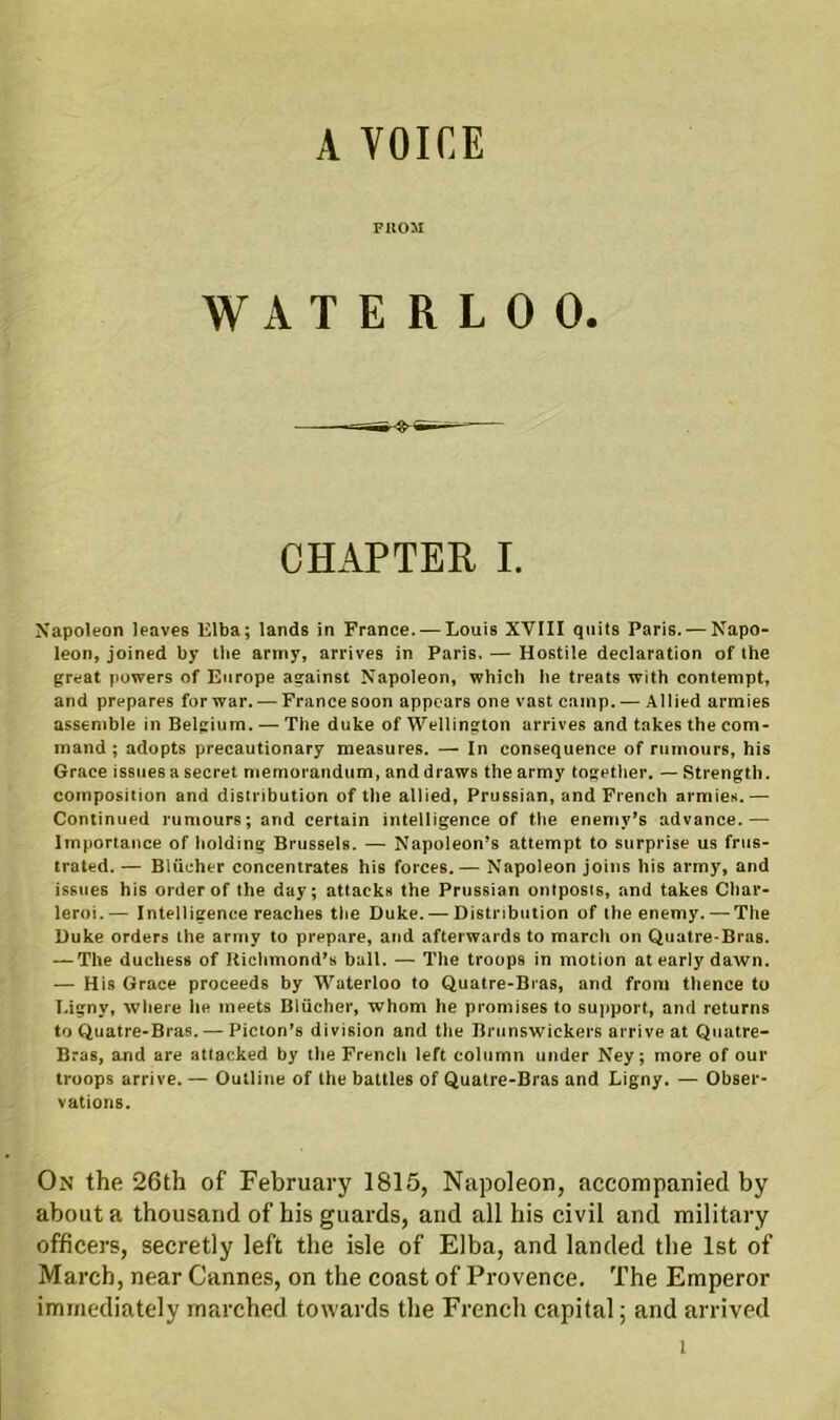 A VOICE F11031 WATERLOO. CHAPTER I. Napoleon leaves Elba; lands in France. — Louis XVIII quits Paris. — Napo- leon, joined by the army, arrives in Paris. — Hostile declaration of the great powers of Europe against Napoleon, which he treats with contempt, and prepares for war. — France soon appears one vast camp. — Allied armies assemble in Belgium. — The duke of Wellington arrives and takes the com- mand ; adopts precautionary measures. — In consequence of rumours, his Grace issues a secret memorandum, and draws the army together. — Strength, composition and distribution of the allied, Prussian, and French armies.— Continued rumours; and certain intelligence of the enemy’s advance.— Importance of holding Brussels. — Napoleon’s attempt to surprise us frus- trated. — Bliicher concentrates his forces.— Napoleon joins his army, and issues his order of the day; attacks the Prussian ontposts, and takes Char- leroi.— Intelligence reaches the Duke. — Distribution of the enemy. — The Duke orders the army to prepare, and afterwards to march on Quatre-Bras. — The duchess of Richmond’s ball. — The troops in motion at early dawn. — His Grace proceeds by Waterloo to Quatre-Bras, and from thence to T.igny, where he meets Bliicher, whom he promises to support, and returns to Quatre-Bras. — Picton’s division and the Brunswickers arrive at Quatre- Bras, and are attacked by the French left column under Ney; more of our troops arrive. — Outline of the battles of Quatre-Bras and Ligny. — Obser- vations. On the 26th of February 1815, Napoleon, accompanied by about a thousand of his guards, and all his civil and military officers, secretly left the isle of Elba, and landed the 1st of March, near Cannes, on the coast of Provence. The Emperor immediately marched towards the French capital: and arrived