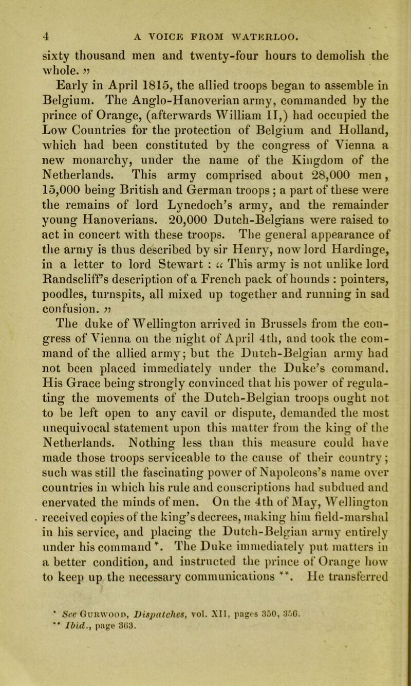 sixty thousand men and twenty-four hours to demolish the whole. » Early in April 1815, the allied troops began to assemble in Belgium. The Anglo-Hanoverian army, commanded by the prince of Orange, (afterwards William II,) had occupied the Low Countries for the protection of Belgium and Holland, which had been constituted by the congress of Vienna a new monarchy, under the name of the Kingdom of the Netherlands. This army comprised about 28,000 men, 15,000 being British and German troops ; a part of these were the remains of lord Lynedoch’s army, and the remainder young Hanoverians. 20,000 Dutch-Belgians were raised to act in concert with these troops. The general appearance of the army is thus described by sir Henry, now lord Hardinge, in a letter to lord Stewart : u This army is not unlike lord Bandscliffs description of a French pack of hounds : pointers, poodles, turnspits, all mixed up together and running in sad confusion. >> The duke of Wellington arrived in Brussels from the con- gress of Vienna on the night of April 4th, and took the com- mand of the allied army; but the Dutch-Belgian army had not been placed immediately under the Duke’s command. His Grace being strongly convinced that his power of regula- ting the movements of the Dutch-Belgian troops ought not to be left open to any cavil or dispute, demanded the most unequivocal statement upon this matter from the king of the Netherlands. Nothing less than this measure could have made those troops serviceable to the cause of their country; such was still the fascinating power of Napoleons’s name over countries in which his rule and conscriptions had subdued and enervated the minds of men. On the 4th of May, Wellington received copies of the king’s decrees, making him field-marshal in his service, and placing the Dutch-Belgian army entirely under his command ¥. The Duke immediately put matters in a better condition, and instructed the prince of Orange how to keep up the necessary communications He transferred ■ Sec Gumvoon, Dispatches, vol. XII, pages 330, 330. ** Ibid., page 8(i3.