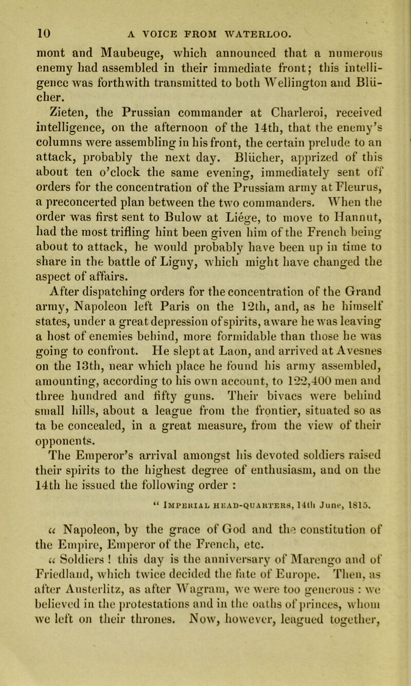 mont and Maubeuge, which announced that a numerous enemy had assembled in their immediate front; this intelli- gence was forthwith transmitted to both Wellington and Blii- cher. Zieten, the Prussian commander at Charleroi, received intelligence, on the afternoon of the 14th, that the enemy’s columns were assembling in his front, the certain prelude to an attack, probably the next day. Bliicher, apprized of this about ten o’clock the same evening, immediately sent off orders for the concentration of the Prussiam army atFleurus, a preconcerted plan between the two commanders. When the order was first sent to Bulow at Liege, to move to Hannut, had the most trifling hint been given him of the French being about to attack, he would probably have been up in time to share in the battle of Ligny, which might have changed the aspect of affairs. After dispatching orders for the concentration of the Grand army, Napoleon left Paris on the 12th, and, as he himself states, under a great depression of spirits, aware be was leaving a host of enemies behind, more formidable than those he was going to confront. He slept at Laon, and arrived at Avesnes on the 13th, near which place he found his army assembled, amounting, according to his own account, to 122,400 men and three hundred and fifty guns. Their bivacs were behind small hills, about a league from the frontier, situated so as ta be concealed, in a great measure, from the view of their opponents. The Emperor’s arrival amongst his devoted soldiers raised their spirits to the highest degree of enthusiasm, and on the 14th he issued the following order : “ Imperial head-quarters, 14tli June, 1815. u Napoleon, by the grace of God and the constitution of the Empire, Emperor of the French, etc. u Soldiers ! this day is the anniversary of Marengo and of Friedland, which twice decided the fate of Europe. Then, as after Austerlitz, as after Wagram, we were too generous : we believed in the protestations and in the oaths of princes, whom we left on their thrones. Now, however, leagued together,