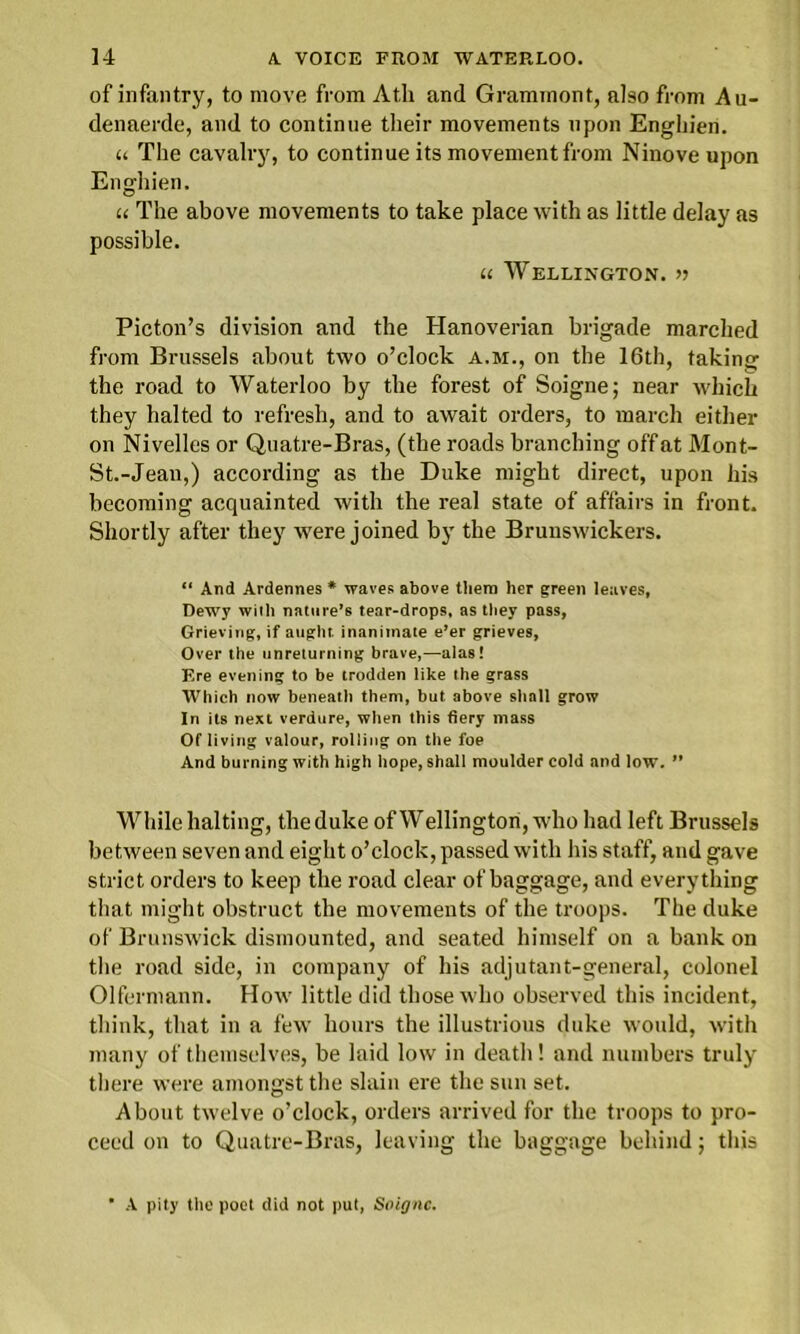 of infantry, to move from At.h and Grammont, also from A ti- de naerde, and to continue their movements upon Enghien. u The cavalry, to continue its movement from Ninove upon Enghien. u The above movements to take place with as little delay as possible. u Wellington. Picton’s division and the Hanoverian brigade marched from Brussels about two o’clock a.m., on the 16th, taking the road to Waterloo by the forest of Soigne; near which they halted to refresh, and to await orders, to march either on Nivelles or Quatre-Bras, (the roads branching off at Mont- St.-Jean,) according as the Duke might direct, upon his becoming acquainted with the real state of affairs in front. Shortly after they were joined by the Brunswickers. “ And Ardennes * waves above them her green leaves, Dewy wilh nature’s tear-drops, as they pass, Grieving, if aught, inanimate e’er grieves, Over the unreturning brave,—alas! Ere evening to be trodden like the grass Which now beneath them, but above shall grow In its next verdure, when this fiery mass Of living valour, rolling on the foe And burning with high hope, shall moulder cold and low. ” While halting, the duke of Wellington, who had left Brussels between seven and eight o’clock, passed with his staff, and gave strict orders to keep the road clear of baggage, and everything that might obstruct the movements of the troops. The duke of Brunswick dismounted, and seated himself on a bank on the road side, in company of his adjutant-general, colonel Olfermann. How little did those who observed this incident, think, that in a few hours the illustrious duke would, with many of themselves, be laid low in deatli! and numbers truly there were amongst the slain ere the sun set. About twelve o’clock, orders arrived for the troops to pro- ceed on to Quatre-Bras, leaving the baggage behind; this ’ A pity the poet did not put, Soigne.