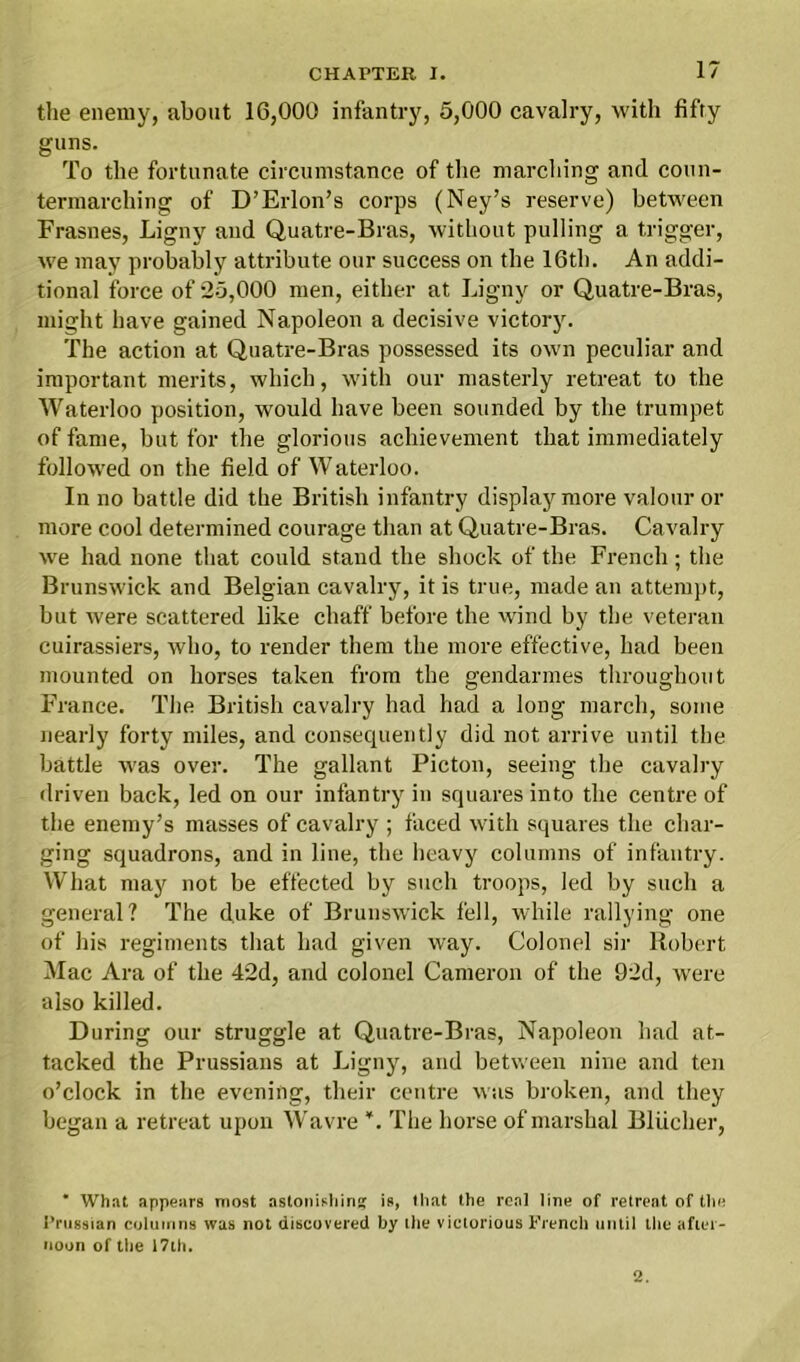 the enemy, about 16,000 infantry, 5,000 cavalry, with fifty guns. To the fortunate circumstance of the marching and coun- termarching of D’Erlon’s corps (Ney’s reserve) between Frasnes, Ligny and Quatre-Bras, without pulling a trigger, we may probably attribute our success on the 16th. An addi- tional force of 25,000 men, either at Ligny or Quatre-Bras, might have gained Napoleon a decisive victory. The action at Quatre-Bras possessed its own peculiar and important merits, which, with our masterly retreat to the Waterloo position, would have been sounded by the trumpet of fame, but for the glorious achievement that immediately followed on the field of Waterloo. In no battle did the British infantry display more valour or more cool determined courage than at Quatre-Bras. Cavalry we had none that could stand the shock of the French; the Brunswick and Belgian cavalry, it is true, made an attempt, but were scattered like chaff before the wind by the veteran cuirassiers, who, to render them the more effective, had been mounted on horses taken from the gendarmes throughout France. The British cavalry had had a long march, some nearly forty miles, and consequently did not arrive until the battle was over. The gallant Picton, seeing the cavalry driven back, led on our infantry in squares into the centre of the enemy’s masses of cavalry ; faced with squares the char- ging squadrons, and in line, the heavy columns of infantry. What may not be effected by such troops, led by such a general? The duke of Brunswick fell, while rallying one of his regiments that had given way. Colonel sir Robert Mac Ara of the 42d, and colonel Cameron of the 92d, were also killed. During our struggle at Quatre-Bras, Napoleon had at- tacked the Prussians at Ligny, and between nine and ten o’clock in the evening, their centre was broken, and they began a retreat upon Wavre ¥. The horse of marshal Bliicher, * What appears most astonishing is, that the real line of retreat of the Prussian columns was not discovered by the victorious French until the after- noon of the 17th. 2.