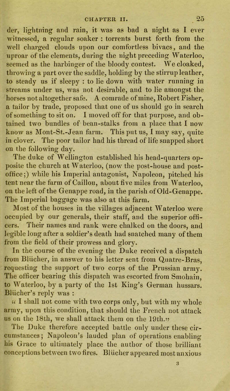 der, lightning and rain, it was as bad a night as I ever witnessed, a regular soaker : torrents burst forth from the well charged clouds upon our comfortless bivacs, and the uproar of the elements, during the night preceding Waterloo, seemed as the harbinger of the bloody contest. We cloaked, throwing a part over the saddle, holding by the stirrup leather, to steady us if sleepy : to lie down with water running in streams under us, was not desirable, and to lie amongst the horses not altogether safe. A comrade of mine, Robert Fisher, a tailor by trade, proposed that one of 11s should go in search of something to sit on. I moved off for that purpose, and ob- tained two bundles of bean-stalks from a place that I now know as Mont-St.-Jean farm. This put us, I may say, quite in clover. The poor tailor had his thread of life snapped short on the following day. The duke of Wellington established his head-quarters op- posite the church at Waterloo, (now the post-house and post- office;) while his Imperial antagonist, Napoleon, pitched his tent near the farm of Caillou, about five miles from Waterloo, on the left of the Genappe road, in the parish of Old-Genappe. The Imperial baggage was also at this farm. Most of the houses in the villages adjacent Waterloo were occupied by our generals, their staff, and the superior offi- cers. Their names and rank were chalked on the doors, and legible long after a soldier’s death had snatched many of them from the field of their prowess and glory. In the course of the evening the Duke received a dispatch from Bliicher, in answer to his letter sent from Quatre-Bras, requesting the support of two corps of the Prussian army. The officer bearing this dispatch was escorted from Smohain, to Waterloo, by a party of the 1st King’s German hussars. Blucher’s reply was : u I shall not come with two corps only, but with my whole army, upon this condition, that should the French not attack us on the 18th, we shall attack them on the 19th.>5 The Duke therefore accepted battle only under these cir- cumstances; Napoleon’s lauded plan of operations enabling his Grace to ultimately place the author of those brilliant conceptions between two fires. Bliicher appeared most anxious 3