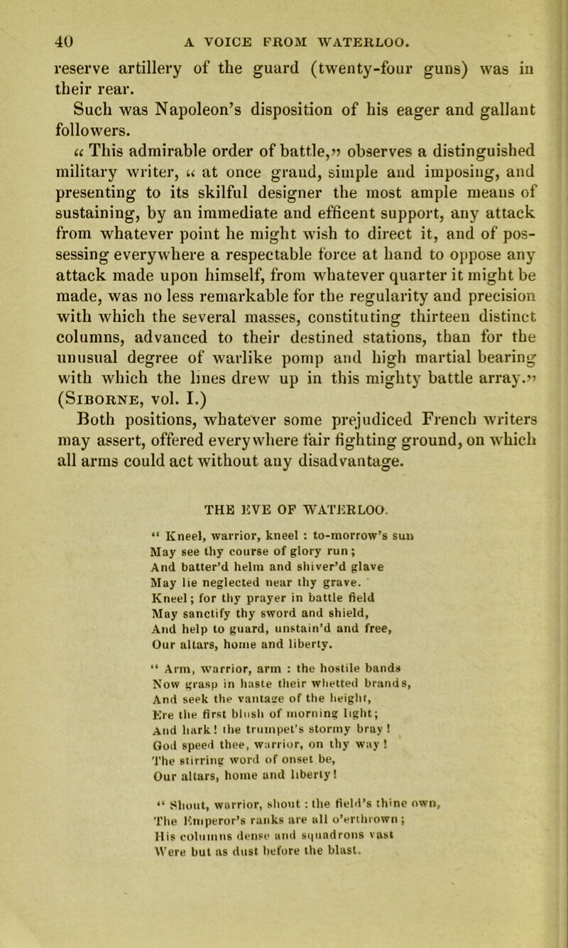 reserve artillery of the guard (twenty-four guns) was in their rear. Such was Napoleon’s disposition of his eager and gallant followers. u This admirable order of battle,» observes a distinguished military writer, u at once grand, simple and imposing, and presenting to its skilful designer the most ample means of sustaining, by an immediate and efficent support, any attack from whatever point he might wish to direct it, and of pos- sessing everywhere a respectable force at hand to oppose any attack made upon himself, from whatever quarter it might be made, was no less remarkable for the regularity and precision with which the several masses, constituting thirteen distinct columns, advanced to their destined stations, than for the unusual degree of warlike pomp and high martial bearing with which the lines drew up in this mighty battle array.» (Siborne, vol. I.) Both positions, whatever some prejudiced French writers may assert, offered everywhere fair lighting ground, on which all arms could act without auy disadvantage. THE EVE OF WATERLOO. “ Kneel, warrior, kneel : to-morrow’s sun May see thy course of glory run; And batter’d helm and shiver’d glave May lie neglected near thy grave. Kneel; for thy prayer in battle field May sanctify thy sword and shield. And help to guard, unstain’d and free, Our altars, home and liberty. “ Arm, warrior, arm : the hostile bands Now grasp in haste their whetted brands, And seek the vantage of the height, Ere the first blush of morning light; And hark! the trumpet’s stormy bray 1 God speed thee, warrior, on thy way ! The stirring word of onset be, Our altars, home and liberty! “ Shout, warrior, shout: the field’s thine own, The Emperor’s ranks are all o’erthrown ; His columns dense and squadrons vast Were but as dust before the blast.