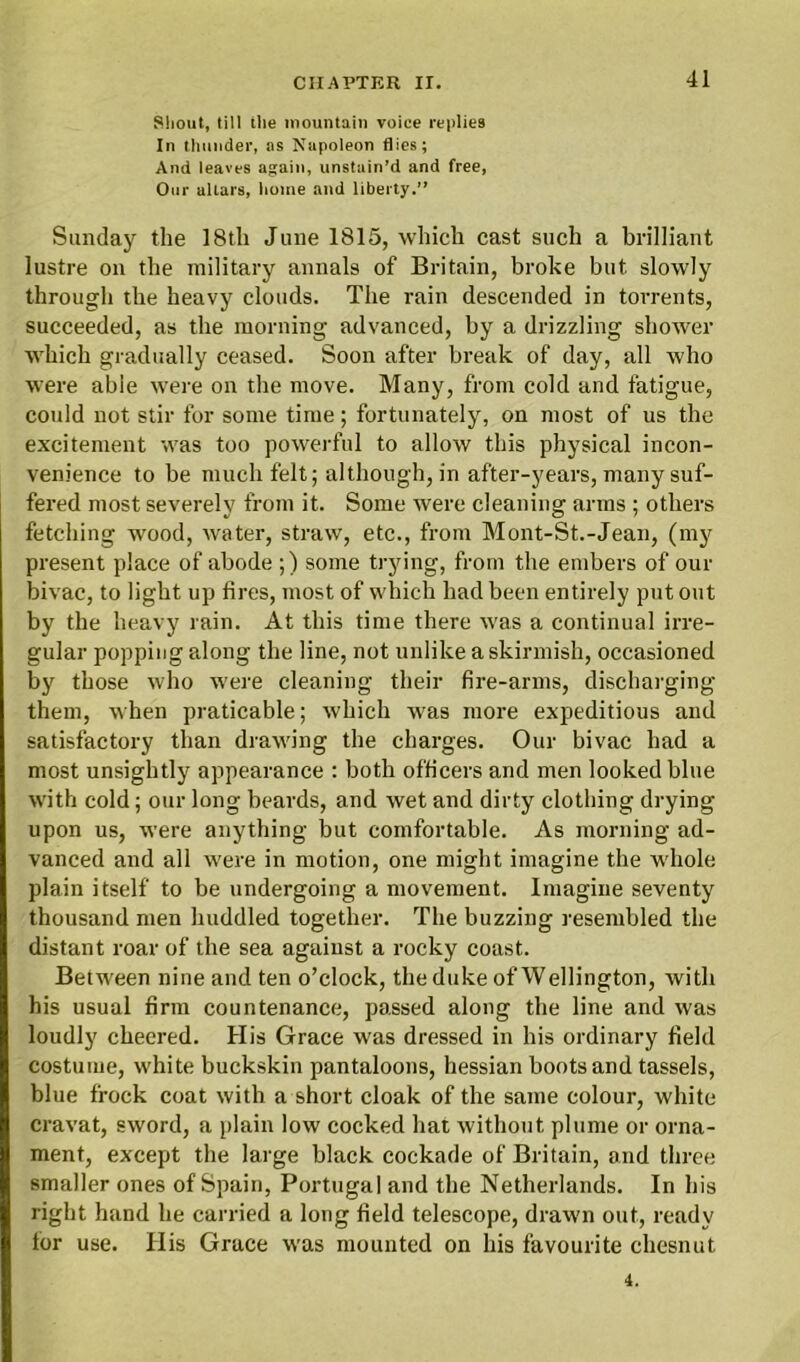 Shout, till the mountain voiee replies In thunder, as Napoleon flies; And leaves again, unstain’d and free, Our altars, home and liberty.” Sunday the 18th June 1815, which cast such a brilliant lustre on the military annals of Britain, broke but slowly through the heavy clouds. The rain descended in torrents, succeeded, as the morning advanced, by a drizzling shower which gradually ceased. Soon after break of day, all who were able were on the move. Many, front cold and fatigue, could not stir for some time; fortunately, on most of us the excitement was too powerful to allow this physical incon- venience to be much felt; although, in after-years, many suf- fered most severely from it. Some were cleaning arms ; others fetching wood, water, straw, etc., from Mont-St.-Jean, (my present place of abode ;) some trying, from the embers of our bivac, to light up fires, most of which had been entirely put out by the heavy rain. At this time there was a continual irre- gular popping along the line, not unlike a skirmish, occasioned by those who were cleaning their fire-arms, discharging them, when praticable; which was more expeditious and satisfactory than drawing the charges. Our bivac had a most unsightly appearance : both officers and men looked blue with cold; our long beards, and wet and dirty clothing drying upon us, were anything but comfortable. As morning ad- vanced and all were in motion, one might imagine the whole plain itself to be undergoing a movement. Imagine seventy thousand men huddled together. The buzzing resembled the distant roar of the sea against a rocky coast. Between nine and ten o’clock, the duke of Wellington, with his usual firm countenance, passed along the line and was loudly cheered. His Grace was dressed in his ordinary field costume, white buckskin pantaloons, hessian boots and tassels, blue frock coat with a short cloak of the same colour, white cravat, sword, a plain low cocked hat without plume or orna- ment, except the large black cockade of Britain, and three smaller ones of Spain, Portugal and the Netherlands. In his right hand he carried a long field telescope, drawn out, ready lor use. His Grace was mounted on his favourite chesnut 4.
