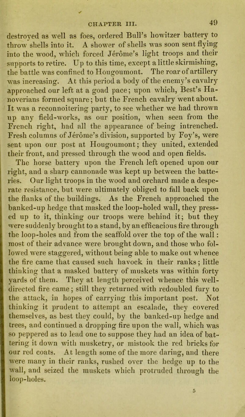 destroyed as well as foes, ordered Bull’s howitzer battery to throw shells into it. A shower of shells ivas soon sent flying into the wood, which forced Jerome’s light troops and their supports to retire. Up to this time, except a little skirmishing, the battle w as confined to Hougoumont. The roar of artillery was increasing. At this period a body of the enemy’s cavalry approached our left at a goad pace; upon which, Best’s Ha- noverians formed square; but the French cavalry went about. It was a reconnoitering party, to see whether we had throw'n up any field-works, as our position, wrhen seen from the French right, had all the appearance of being intrenched. Fresh columns of Jerome’s division, supported by Foy’s, were sent upon our post at Hougoumont; they united, extended their front, and pressed through the wood and open fields. The horse battery upon the French left opened upon our right, and a sharp cannonade was kept up between the batte- ries. Our light troops in the wood and orchard made a despe- rate resistance, but were ultimately obliged to fall back upon the flanks of the buildings. As the French approached the banked-up hedge that masked the loop-holed wall, they press- ed up to it, thinking our troops were behind it; but they were suddenly brought to a stand, by an efficacious fire through the loop-holes and from the scaffold over the top of the wall: most of their advance were brought down, and those who fol- lowed were staggered, w'ithout being able to make out whence the fire came that caused such ha.vock in their ranks ; little thinking that a masked battery of muskets was within forty yards of them. They at length perceived whence this well- directed fire came; still they returned with redoubled fury to the attack, in hopes of carrying this important post. Not thinking it prudent to attempt an escalade, they covered themselves, as best they could, by the banked-up hedge and trees, and continued a dropping fire upon the wall, which was so peppered as to lead one to suppose they had an idea of bat- tering it down with musketry, or mistook the red bricks for our red coats. At length some of the more daring, and there were many in their ranks, rushed over the hedge up to the wall, and seized the muskets which protruded through the loop-holes.