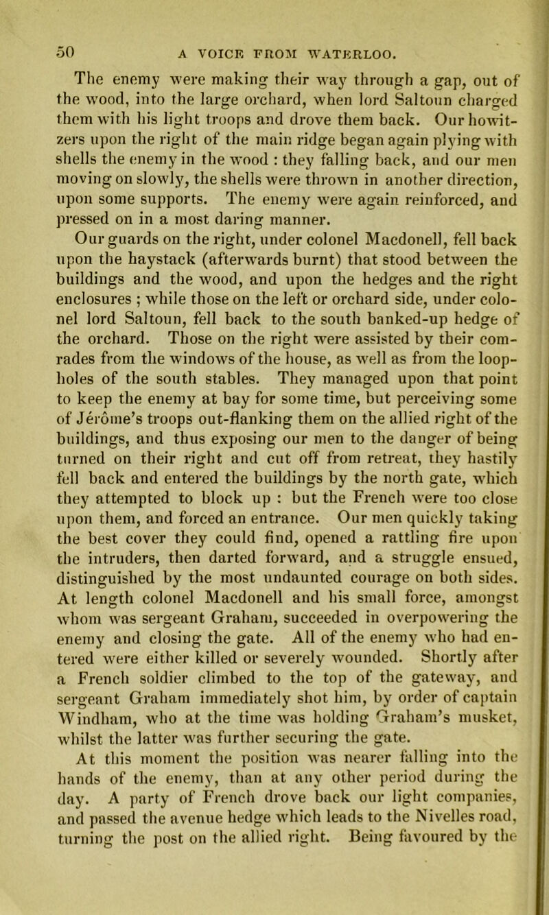 The enemy were making their way through a gap, out of the wood, into the large orchard, when lord Saltoun charged them with his light troops and drove them back. Our howit- zers upon the right of the main ridge began again plying with shells the enemy in the wood : they falling back, and our men moving on slowly, the shells were thrown in another direction, upon some supports. The enemy were again reinforced, and pressed on in a most daring manner. Our guards on the right, under colonel Macdonell, fell back upon the haystack (afterwards burnt) that stood between the buildings and the wood, and upon the hedges and the right enclosures ; while those on the left or orchard side, under colo- nel lord Saltoun, fell back to the south banked-up hedge of the orchard. Those on the right were assisted by tbeir com- rades from the windows of the house, as well as from the loop- holes of the south stables. They managed upon that point to keep the enemy at bay for some time, but perceiving some of Jerome’s troops out-flanking them on the allied right of the buildings, and thus exposing our men to the danger of being turned on their right and cut off from retreat, they hastily fell back and entered the buildings by the north gate, which they attempted to block up : but the French were too close upon them, and forced an entrance. Our men quickly taking the best cover they could find, opened a rattling fire upon the intruders, then darted forward, and a struggle ensued, distinguished by the most undaunted courage on both sides. At length colonel Macdonell and his small force, amongst whom was sergeant Graham, succeeded in overpowering the enemy and closing the gate. All of the enemy who had en- tered were either killed or severely wounded. Shortly after a French soldier climbed to the top of the gateway, and sergeant Graham immediately shot him, by order of captain Windham, who at the time was holding Graham’s musket, whilst the latter was further securing the gate. At this moment the position was nearer falling into the hands of the enemy, than at any other period during the day. A party of French drove back our light companies, and passed the avenue hedge which leads to the Nivelles road, turning the post on the allied right. Being favoured by the