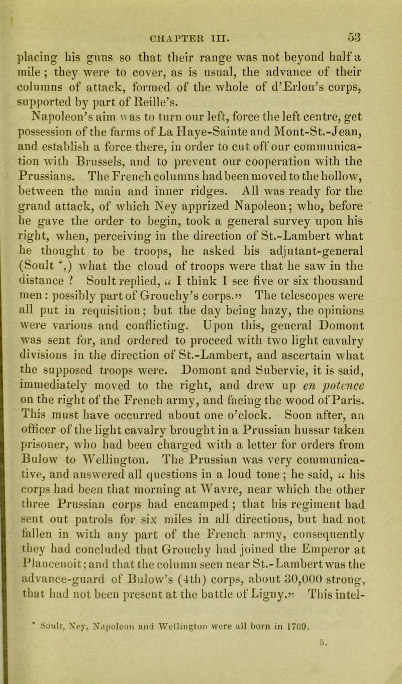 placing bis guns so that their range was not beyond half a mile; they were to cover, as is usual, the advance of their columns of attack, formed of the whole of d’Erlon’s corps, supported by part of Reille’s. Napoleon’s aim u as to turn our left, force the left centre, get possession of the farms of La Haye-Sainte and Mont-St.-Jean, and establish a force there, in order to cut off our communica- tion with Brussels, and to prevent our cooperation with the Prussians. The French columns had been moved to the hollow, between the main and inner ridges. All was ready for the grand attack, of which Ney apprized Napoleon; who, before he gave the order to begin, took a general survey upon his right, when, perceiving in the direction of St.-Lambert what he thought to be troops, he asked his adjutant-general (Soult *,) what the cloud of troops were that he saw in the distance ? Soult replied, u I think I see five or six thousand men : possibly part of Grouchy’s corps.» The telescopes were all put in requisition; but the day being hazy, the opinions were various and conflicting. Upon this, general Domont was sent for, and ordered to proceed with two light cavalry divisions in the direction of St.-Lambert, and ascertain what the supposed troops were. Domont and Subervie, it is said, immediately moved to the right, and drew up en potence on the right of the French army, and facing the wood of Paris. This must have occurred about one o’clock. Soon after, an officer of the light cavalry brought in a Prussian hussar taken prisoner, who had been charged with a letter for orders from Bulow to Wellington. The Prussian was very communica- tive, and answered all questions in a loud tone ; he said, u his corps had been that morning at Wavre, near which the other three Prussian corps had encamped; that bis regiment had sent out patrols for six miles in all directions, but had not fallen in with any part of the French army, consequently they had concluded that Grouchy had joined the Emperor at Plancenoit; and that the column seen near St.-Lambert was the advance-guard of Bulow’s (4th) corps, about 30,000 strong, that had not been present at the battle of Ligny.v. This intel- Soult, Ney. Napoleon and Wellington were all born in 17(59.