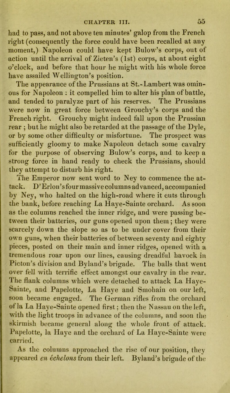 had to pass, and not above ten minutes’ galop from the French right (consequently the force could have been recalled at any moment,) Napoleon could have kept Bulow’s corps, out of action until the arrival of Zieten’s (1st) corps, at about eight o’clock, and before that hour he might with his whole force have assailed Wellington’s position. The appearance of the Prussians at St.-Lambert was omin- ous for Napoleon : it compelled him to alter his plan of battle, and tended to paralyze part of his reserves. The Prussians were now in great force between Grouchy’s corps and the French right. Grouchy might indeed fall upon the Prussian rear ; but he might also be retarded at the passage of the Dyle, or by some other difficulty or misfortune. The prospect was sufficiently gloomy to make Napoleon detach some cavalry for the purpose of observing Bulow’s corps, and to keep a strong force in hand ready to check the Prussians, should they attempt to disturb his right. The Emperor now sent word to Ney to commence the at- tack. D’ Erlon’s four massive columns ad vanced, accompanied by Ney, who halted on the high-road where it cuts through the bank, before reaching La Haye-Sainte orchard. As soon as the columns reached the inner ridge, and were passing be- tween their batteries, our guns opened upon them; they were scarcely down the slope so as to be under cover from their own guns, when their batteries of between seventy and eighty pieces, posted on their main and inner ridges, opened with a tremendous roar upon our lines, causing dreadful havock in Picton’s division and Byland’s brigade. The balls that went over fell with terrific effect amongst our cavalry in the rear. The flank columns which were detached to attack La Haye- Sainte, and Papelotte, La Llaye and Smohain on our left, soon became engaged. The German rifles from the orchard of la La Haye-Sainte opened first; then the Nassau on the left, with the light troops in advance of the columns, and soon the skirmish became general along the whole front of attack. Papelotte, la llaye and the orchard of La Haye-Sainte were carried. As the columns approached the rise of our position, they appeared cn echelons from their left. Byland’s brigade of the