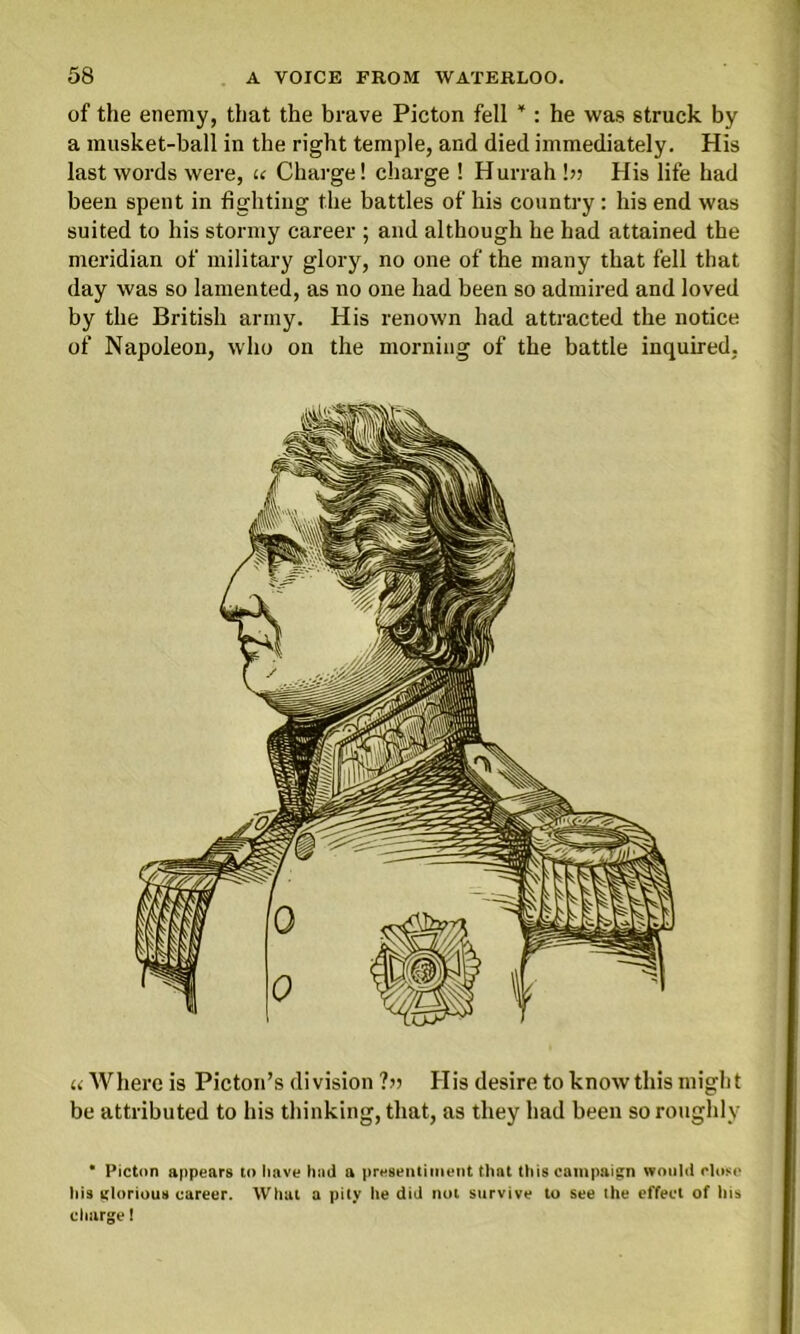 of the enemy, that the brave Picton fell ¥ : he was struck by a musket-ball in the right temple, and died immediately. His last words were, u Charge! charge ! Hurrah b? His life had been spent in fighting the battles of his country : his end was suited to his stormy career ; and although he had attained the meridian of military glory, no one of the many that fell that day was so lamented, as no one had been so admired and loved by the British army. His renown had attracted the notice of Napoleon, who on the morning of the battle inquired, u Where is Picton’s division ?» His desire to know this might be attributed to his thinking, that, as they had been so roughly • Picton appears to have had a presentiment that this campaign would close his glorious career. What a pity he did not survive to see the effect of his charge!