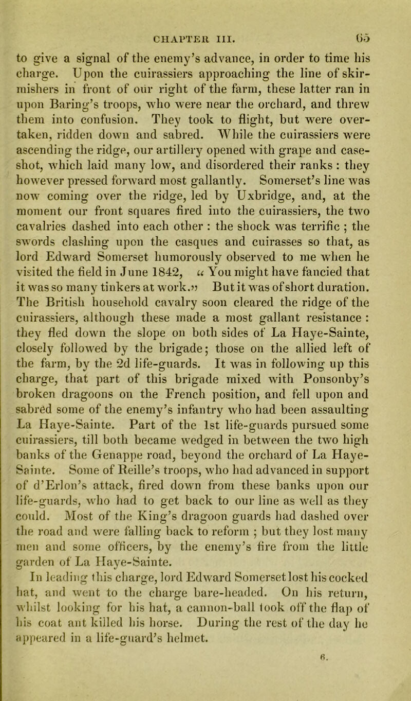 to give a signal of the enemy’s advance, in order to time his charge. Upon the cuirassiers approaching the line of skir- mishers in front of our right of the farm, these latter ran in upon Baring’s troops, who were near the orchard, and threw them into confusion. They took to flight, but were over- taken, ridden down and sabred. While the cuirassiers were ascending the ridge, our artillery opened with grape and case- shot, which laid many low, and disordered their ranks : they however pressed forward most gallantly. Somerset’s line was now coming over the ridge, led by Uxbridge, and, at the moment our front squares fired into the cuirassiers, the two cavalries dashed into each other : the shock was terrific ; the swords clashing upon the casques and cuirasses so that, as lord Edward Somerset humorously observed to me when he visited the field in June 1842, u You might have fancied that it was so many tinkers at work.); But it was of short duration. The British household cavalry soon cleared the ridge of the cuirassiers, although these made a most gallant resistance : they fled down the slope on both sides of La Haye-Sainte, closely followed by the brigade; those on the allied left of the farm, by the 2d life-guards. It was in following up this charge, that part of this brigade mixed with Ponsonby’s broken dragoons on the French position, and fell upon and sabred some of the enemy’s infantry who had been assaulting La Haye-Sainte. Part of the 1st life-guards pursued some cuirassiers, till both became wedged in between the two high banks of the Genappe road, beyond the orchard of La Haye- Sainte. Some of Reille’s troops, who had advanced in support of d’Erlon’s attack, fired down from these banks upon our life-guards, who had to get back to our line as well as they could. Most of the King’s dragoon guards had dashed over the road and were falling back to reform ; but they lost many men and some officers, by the enemy’s fire from the little garden of La Haye-Sainte. In leading this charge, lord Edward Somersetlost his cocked hat, and went to the charge bare-headed. On his return, whilst looking for his hat, a cannon-ball took off the flap of his coat ant killed his horse. During the rest of the day he appeared in a life-guard’s helmet.