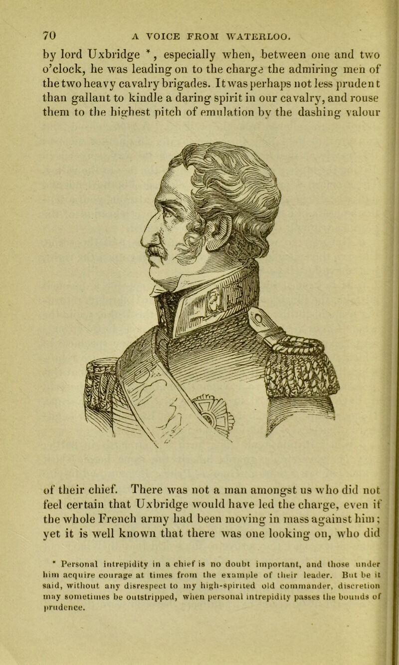 by lord Uxbridge *, especially when, between one and two o’clock, he was leading on to the charge the admiring men of the two heavy cavalry brigades. Itwas perhaps not less prudent than gallant to kindle a daring spirit in our cavalry, and rouse them to the highest pitch of emulation by the dashing valour of their chief. There was not a man amongst us who did not feel certain that Uxbridge would have led the charge, even if the whole French army had been moving in mass against him; yet it is well known that there was one looking on, who did * Personal intrepidity in a chief is no doubt important, and those under him acquire courage at. times from the example of their leader. But be it said, without any disrespect to my high-spirited old commander, discretion may sometimes be outstripped, when personal intrepidity passes the bounds of prudence.