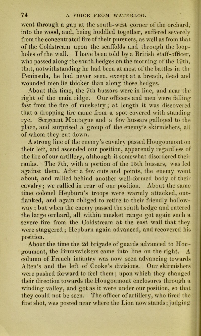 went through a gap at the south-wrest corner of tire orchard, into the wood, and, being huddled together, suffered severely from the concentrated fire of their pursuers, as well as from that of the Coldstream upon the scaffolds and through the loop- holes of the wall. I have been told by a British staff-officer, who passed along the south hedges on the morning of the 19th, that, notwithstanding he had been at most of the battles in the Peninsula, he had never seen, except at a breach, dead and wounded men lie thicker than along those hedges. About this time, the 7th hussars were in line, and near the right of the main ridge. Our officers and men were falling fast from the fire of musketry; at length it was discovered that a dropping fire came from a spot covered with standing rye. Sergeant Montague and a few hussars galloped to the place, and surprised a group of the enemy's skirmishers, all of whom they cut down. A strong line of the enemy’s cavalry passed Hougoumont on their left, and ascended our position, apparently regardless of the fire of our artillery, although it somewhat disordered their ranks. The 7th, with a portion of the 15th hussars, was led against them. After a few cuts and points, the enemy went about, and rallied behind another well-formed body of their cavalry; we rallied in rear of our position. About the same time colonel Hepburn’s troops were warmly attacked, out- flanked, and again obliged to retire to their friendlv hollow- way; but when the enemy passed the south hedge and entered the large orchard, all within musket range got again such a severe fire from the Coldstream at the east wall that they were staggered ; Hepburn again advanced, and recovered his position. About the time the 2d brigade of guards advanced to Hou- goumont, the Brunswickers came into line on the right. A column of French infantry was now seen advancing towards Alten’s and the left of Cooke’s divisions. Our skirmishers were pushed forward to feel them ; upon which they changed their direction towards the Hougoumont enclosures through a winding valley, and got as it were under our position, so that they could not be seen. The officer of artillery, who fired the first shot, was posted near where the Lion now stands; judging