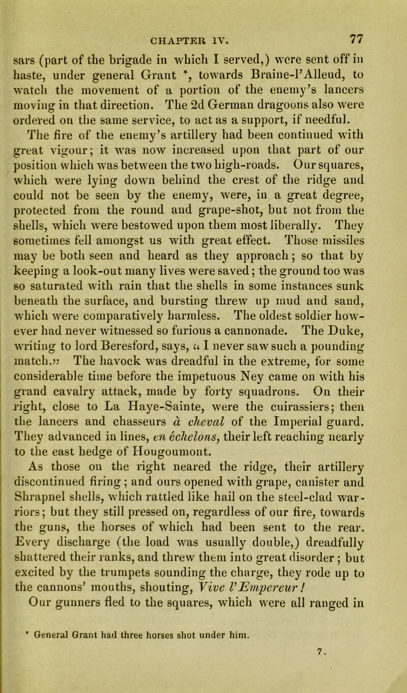 sars (part of the brigade in which I served,) were sent off in haste, under general Grant *, towards Braine-l’Alleud, to watch the movement of a portion of the enemy’s lancers moving in that direction. The 2d German dragoons also were ordered on the same service, to act as a support, if needful. The fire of the enemy’s artillery had been continued with great vigour; it was now increased upon that part of our position which was between the two high-roads. Our squares, which were lying down behind the crest of the ridge and could not be seen by the enemy, were, in a great degree, protected from the round and grape-shot, but not from the shells, which were bestowed upon them most liberally. They sometimes fell amongst us with great effect. Those missiles may be both seen and heard as they approach; so that by keeping a look-out many lives were saved; the ground too was 60 saturated with rain that the shells in some instances sunk beneath the surface, and bursting threw up mud and sand, which were comparatively harmless. The oldest soldier how- ever had never witnessed so furious a cannonade. The Duke, writing to lord Beresford, says, u I never saw such a pounding match.» The havock was dreadful in the extreme, for some considerable time before the impetuous Ney came on with his grand cavalry attack, made by forty squadrons. On their right, close to La Haye-Sainte, were the cuirassiers; then the lancers and chasseurs a cheval of the Imperial guard. They advanced in lines, en echelons, their left reaching nearly to the east hedge of Hougoumont. As those on the right neared the ridge, their artillery discontinued firing; and ours opened with grape, canister and Shrapnel shells, which rattled like hail on the steel-clad war- riors ; but they still pressed on, regardless of our fire, towards the guns, the horses of which had been sent to the rear. Every discharge (the load was usually double,) dreadfully shattered their ranks, and threw them into great disorder; but excited by the trumpets sounding the charge, they rode up to the cannons’ mouths, shouting, Vive V Empereur ! Our gunners fled to the squares, which were all ranged in * General Grant had three horses shot under him. 7.