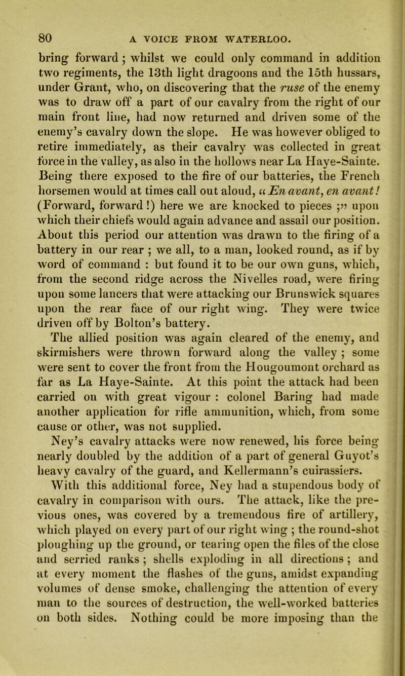 bring forward ; whilst we could only command in addition two regiments, the 13th light dragoons and the 15th hussars, under Grant, who, on discovering that the ruse of the enemy was to draw off a part of our cavalry from the right of our main front line, had now returned and driven some of the enemy’s cavalry down the slope. He was however obliged to retire immediately, as their cavalry was collected in great force in the valley, as also in the hollows near La Haye-Sainte. Being there exposed to the fire of our batteries, the French horsemen would at times call out aloud, uEnavant, en avant! (Forward, forward!) here we are knocked to pieces ■,» upon which their chiefs would again advance and assail our position. About this period our atteution was drawn to the firing of a battery in our rear ; we all, to a man, looked round, as if by word of command : but found it to be our own guns, which, from the second ridge across the Nivelles road, were firing upon some lancers that were attacking our Brunswick squares upon the rear face of our right wing. They were twice driven off by Bolton’s battery. The allied position was again cleared of the enemy, and skirmishers were thrown forward along the valley ; some were sent to cover the front from the Hougoumont orchard as far as La Haye-Sainte. At this point the attack had been carried ou with great vigour : colonel Baring had made another application for rifle ammunition, which, from some cause or other, was not supplied. Ney’s cavalry attacks were now renewed, his force being nearly doubled by the addition of a part of general Guyot’s heavy cavalry of the guard, and Kellermann’s cuirassiers. With this additional force, Ney had a stupendous body of cavalry in comparison with ours. The attack, like the pre- vious ones, was covered by a tremendous fire of artillery, which played on every part of our right wing ; the round-shot ploughing up the ground, or tearing open the files of the close and serried ranks ; shells exploding in all directions; and at every moment the flashes of the guns, amidst expanding volumes of dense smoke, challenging the attention of every man to the sources of destruction, the well-worked batteries on both sides. Nothing could be more imposing than the