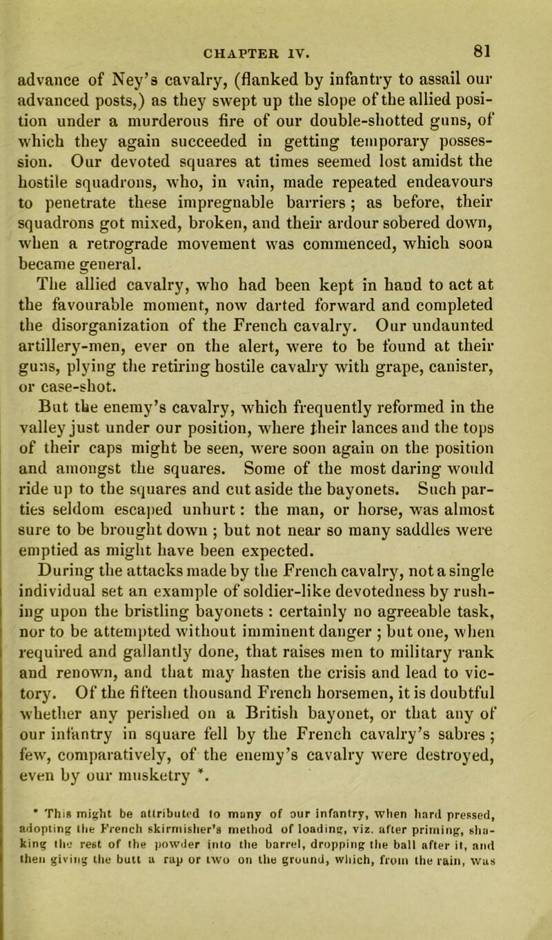 advance of Ney’s cavalry, (flanked by infantry to assail our advanced posts,) as they swept up the slope of the allied posi- tion under a murderous fire of our double-shotted guns, of which they again succeeded in getting temporary posses- sion. Our devoted squares at times seemed lost amidst the hostile squadrons, who, in vain, made repeated endeavours to penetrate these impregnable barriers; as before, their squadrons got mixed, broken, and their ardour sobered down, when a retrograde movement was commenced, which soon became general. The allied cavalry, who had been kept in hand to act at the favourable moment, now darted forward and completed the disorganization of the French cavalry. Our undaunted artillery-men, ever on the alert, were to be found at their guns, plying the retiring hostile cavalry with grape, canister, or case-shot. But the enemy’s cavalry, which frequently reformed in the valley just under our position, where their lances and the tops of their caps might be seen, were soon again on the position and amongst the squares. Some of the most daring would ride up to the squares and cut aside the bayonets. Such par- ties seldom escaped unhurt: the man, or horse, was almost sure to be brought down ; but not near so many saddles were emptied as might have been expected. During the attacks made by the French cavalry, not a single individual set an example of soldier-like devotedness by rush- ing upon the bristling bayonets : certainly no agreeable task, nor to be attempted without imminent danger ; but one, when required and gallantly done, that raises men to military rank and renown, and that may hasten the crisis and lead to vic- tory. Of the fifteen thousand French horsemen, it is doubtful whether any perished on a British bayonet, or that any of our infantry in square fell by the French cavalry’s sabres; few, comparatively, of the enemy’s cavalry were destroyed, even by our musketry *. * This might be attributed to many of our infantry, when hard pressed, adopting the French skirmisher’s method of loading, viz. after priming, sha- king the rest of the powder into the barrel, dropping the ball after it, and then giving the butt a rap or two on the ground, which, from the rain, was