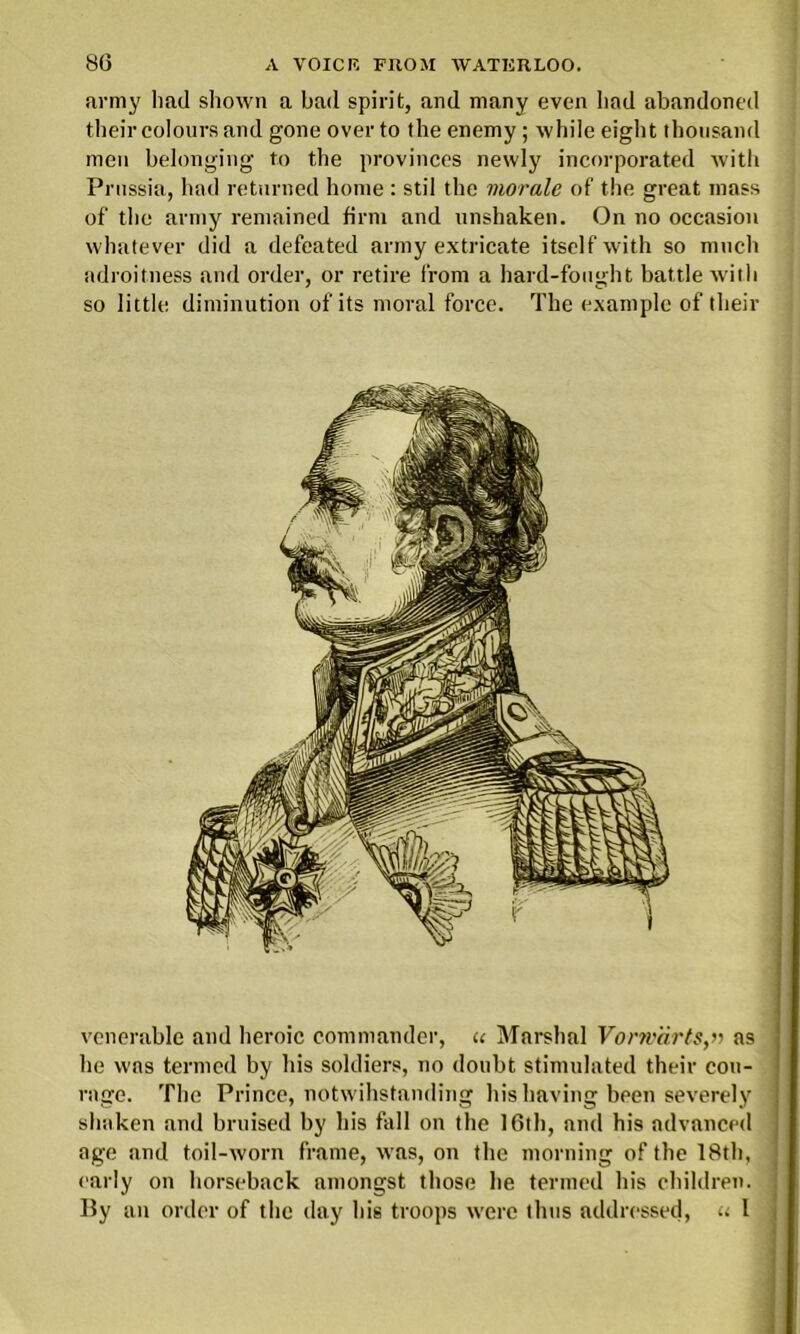 army had shown a bad spirit, and many even had abandoned their colours and gone over to the enemy; while eight thousand men belonging to the provinces newly incorporated with Prussia, had returned home : stil the morale of the great mass of the army remained firm and unshaken. On no occasion whatever did a defeated army extricate itself with so much adroitness and order, or retire from a hard-fought battle with so little diminution of its moral force. The example of their venerable and heroic commander, u Marshal Vonv'drts,r> as he was termed by his soldiers, no doubt stimulated their cou- rage. The Prince, notwihstanding his having been severely shaken and bruised by his fall on the 16th, and his advanced age and toil-worn frame, was, on the morning of the 18th, early on horseback amongst those he termed his children. By an order of the day his troops were thus addressed, <. 1