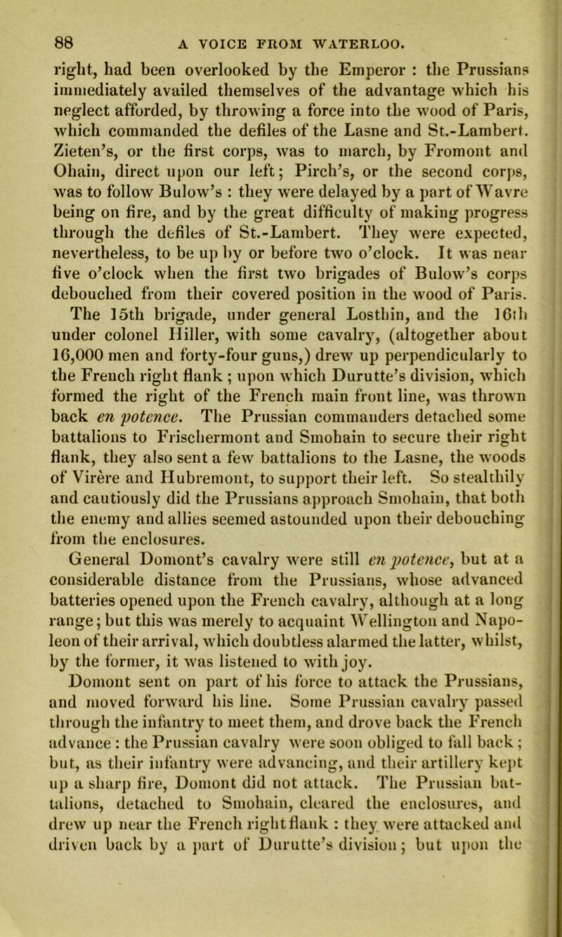 right, had been overlooked by the Emperor : the Prussians immediately availed themselves of the advantage which his neglect afforded, by throwing a force into the wood of Paris, which commanded the defiles of the Lasne and St.-Lambert. Zieten’s, or the first corps, was to march, by Fromont and Ohain, direct upon our left; Pirch’s, or the second corps, was to follow Bulow’s : they were delayed by a part of Wavre being on fire, and by the great difficulty of making progress through the defiles of St.-Lambert. They were expected, nevertheless, to be up by or before two o’clock. It was near five o’clock when the first two brigades of Bulow’s corps debouched from their covered position in the wood of Paris. The I5th brigade, under general Losthin, and the 16ib under colonel Hiller, with some cavalry, (altogether about 16,000 men and forty-four guns,) drew up perpendicularly to the French right flank ; upon which Durutte’s division, which formed the right of the French main front line, was thrown back en potencc. The Prussian commanders detached some battalions to Frischermont and Sinohain to secure their right flank, they also sent a few battalions to the Lasne, the woods of Virere and Hubremont, to support their left. So stealthily and cautiously did the Prussians approach Smohain, that both the enemy and allies seemed astounded upon their debouching from the enclosures. General Domont’s cavalry were still en potence, but at a considerable distance from the Prussians, whose advanced batteries opened upon the French cavalry, although at a long range; but this was merely to acquaint Wellington and Napo- leon of their arrival, which doubtless alarmed the latter, whilst, by the former, it was listened to with joy. Domont sent on part of his force to attack the Prussians, and moved forward his line. Some Prussian cavalry passed through the infantry to meet them, and drove back the French advance : the Prussian cavalry were soon obliged to fall back; but, as their infantry were advancing, and their artillery kept up a sharp fire, Domont did not attack. The Prussian bat- talions, detached to Smohain, cleared the enclosures, and drew up near the French right flank : they were attacked and driven back by a part of Durutte’s division; but upon the