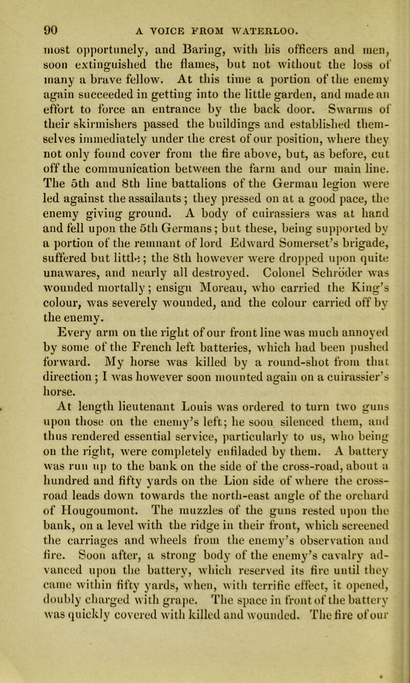 most opportunely, and Baring, with his officers and men, soon extinguished the flames, but not without the loss of many a brave fellow. At this time a portion of the enemy again succeeded in getting into the little garden, and made an effort to force an entrance by the back door. Swarms of their skirmishers passed the buildings and established them- selves immediately under the crest of our position, where they not only found cover from the fire above, but, as before, cut off the communication between the farm and our main line. The 5th and 8th line battalions of the German legion were led against the assailants; they pressed on at a good pace, the enemy giving ground. A body of cuirassiers was at hand and fell upon the 5th Germans; but these, being supported by a portion of the remnant of lord Edward Somerset’s brigade, suffered but little; the 8th however were dropped upon quite unawares, and nearly all destroyed. Colonel Schroder was wounded mortally; ensign Moreau, who carried the King’s colour, was severely wounded, and the colour carried off by the enemy. Every arm on the right of our front line was much annoyed by some of the French left batteries, which had been pushed forward. My horse was killed by a round-shot from that direction ; I was however soon mounted again on a cuirassier’s horse. At length lieutenant Louis was ordered to turn two guns upon those on the enemy’s left; he soon silenced them, and thus rendered essential service, particularly to us, who being on the right, were completely enfiladed by them. A battery was run up to the bank on the side of the cross-road, about a hundred and fifty yards on the Lion side of where the cross- road leads down towards the north-east angle of the orchard of Hougoumont. The muzzles of the guns rested upon the bank, on a level with the ridge in their front, which screened the carriages and wheels from the enemy’s observation and fire. Soon after, a strong body of the enemy’s cavalry ad- vanced upon the battery, which reserved its fire until they came within fifty yards, when, with terrific effect, it opened, doubly charged with grape. The space in front of the battery was quickly covered with killed and wounded. The fire of our