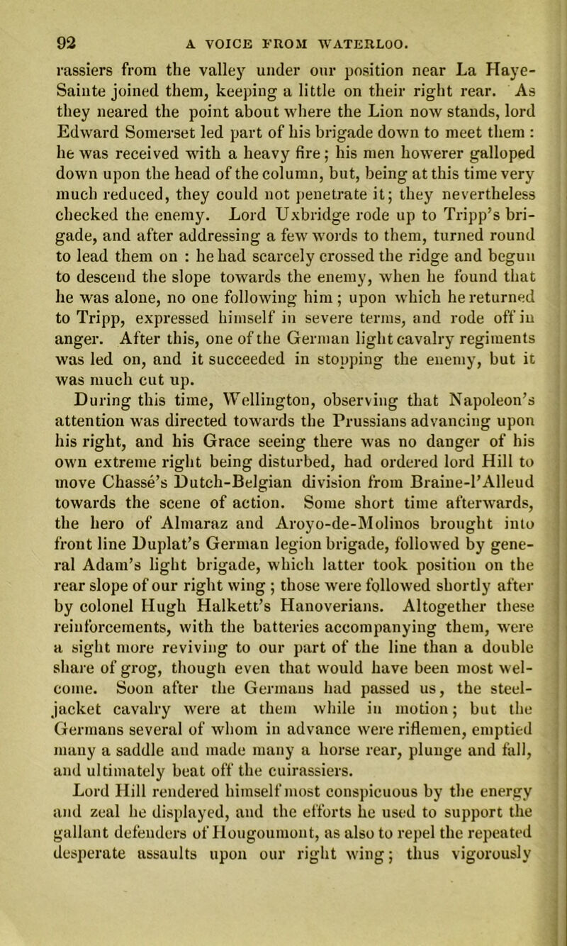 rassiers from the valley under our position near La Haye- Sainte joined them, keeping a little on their right rear. As they neared the point about where the Lion now stands, lord Edward Somerset led part of his brigade down to meet them : he was received with a heavy fire; his men howerer galloped down upon the head of the column, but, being at this time very much reduced, they could not penetrate it; they nevertheless checked the enemy. Lord Uxbridge rode up to Tripp’s bri- gade, and after addressing a few words to them, turned round to lead them on : he had scarcely crossed the ridge and begun to descend the slope towards the enemy, when he found that he was alone, no one following him ; upon which he returned to Tripp, expressed himself in severe terms, and rode off in anger. After this, one of the German light cavalry regiments was led on, and it succeeded in stopping the enemy, but it was much cut up. During this time, Wellington, observing that Napoleon’s attention was directed towards the Prussians advancing upon his right, and his Grace seeing there was no danger of his own extreme right being disturbed, had ordered lord Hill to move Chasse’s Dutch-Belgian division from Braine-l’Alleud towards the scene of action. Some short time afterwards, the hero of Almaraz and Aroyo-de-Molinos brought into front line Duplat’s German legion brigade, followed by gene- ral Adam’s light brigade, which latter took position on the rear slope of our right wing ; those were followed shortly after by colonel Hugh Halkett’s Hanoverians. Altogether these reinforcements, with the batteries accompanying them, were a sight more reviving to our part of the line than a double share of grog, though even that would have been most wel- come. Soon after the Germans had passed us, the steel- jacket cavalry were at them while in motion; but the Germans several of whom in advance were riflemen, emptied many a saddle and made many a horse rear, plunge and fall, and ultimately beat off the cuirassiers. Lord Hill rendered himself most conspicuous by the energy and zeal he displayed, and the efforts he used to support the gallant defenders of Hougoumont, as also to repel the repeated desperate assaults upon our right wing; thus vigorously