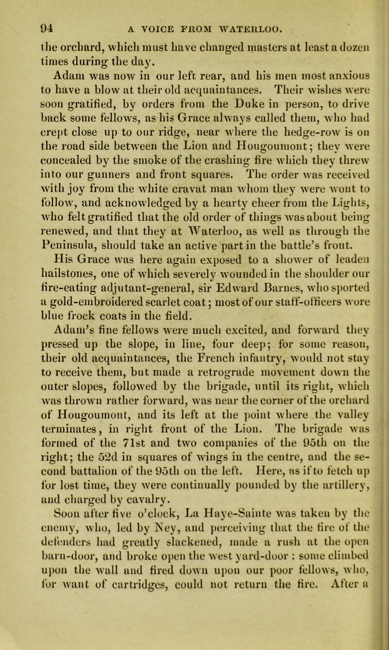the orchard, which must have changed masters at least a dozen times during the day. Adam was now in our left rear, and his men most anxious to have a blow at their old acquaintances. Their wishes were soon gratified, by orders from the Duke in person, to drive back some fellows, as his Grace always called them, who had crept close up to our ridge, near where the hedge-row is on the road side between the Lion and Hougoumont; they were concealed by the smoke of the crashing fire which they threw into our gunners and front squares. The order was received with joy from the white cravat man whom they were wont to follow, and acknowledged by a hearty cheer from the Lights, who felt gratified that the old order of things Avas about being renewed, and that they at Waterloo, as Avell as through the Peninsula, should take an active part in the battle’s front. His Grace was here again exposed to a shoAver of leaden hailstones, one of which severely wounded in the shoulder our fire-eating adjutant-general, sir Edward Barnes, Avho sported a gold-embroidered scarlet coat; most of our staff-officers Avore blue frock coats in the field. Adam’s fine fellows Avere much excited, and fonvard they pressed up the slope, in line, four deep; for some reason, their old acquaintances, the French infantry, Avonld not stay to receive them, but made a retrograde movement down the outer slopes, folloAved by the brigade, until its right, Avhicli Avas throAvn rather fonvard, was near the corner of the orchard of Hougoumont, and its left at the point Avhere the valley terminates, in right front of the Lion. The brigade was formed of the 71st, and two companies of the 95th on the right; the 52d in squares of Avings in the centre, and the se- cond battalion of the 95th on the left. Here, as if to fetch up for lost time, they Avere continually pounded by the artillery, and charged by cavalry. Soon after five o’clock, La Haye-Sainte Avas taken by the enemy, avIio, led by Ney, and perceiving that the fire of the defenders had greatly slackened, made a rush at the open barn-door, and broke open the Avest yard-door : some climbed upon the Avail and fired doAvn upon our poor fellows, who, for want of cartridges, could not return the fire. After a