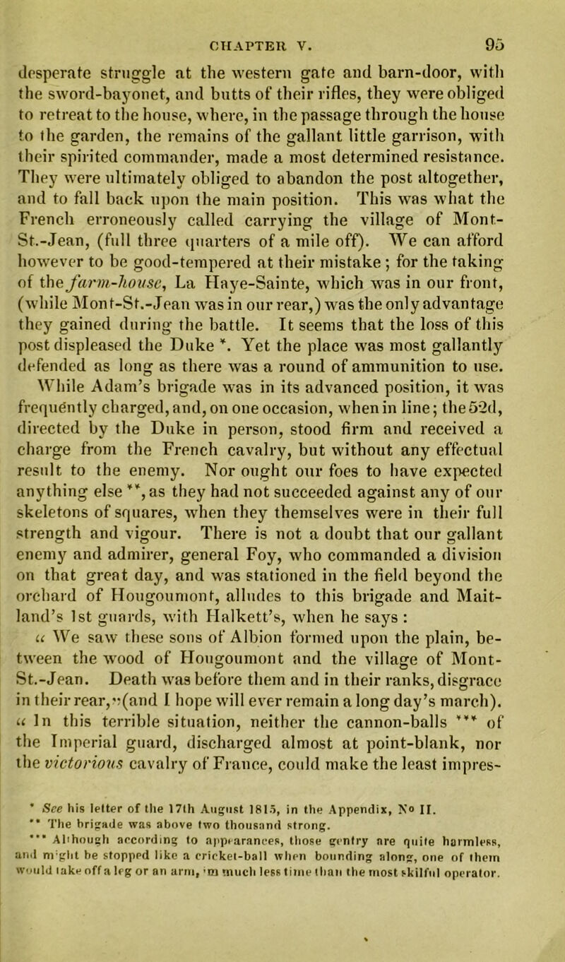 desperate struggle at the western gate and barn-door, with the sword-bayonet, and butts of their rifles, they were obliged to retreat to the house, where, in the passage through the house to the garden, the remains of the gallant little garrison, with their spirited commander, made a most determined resistance. They were ultimately obliged to abandon the post altogether, and to fall back upon the main position. This was what the French erroneously called carrying the village of Mont- St.-Jean, (full three quarters of a mile off). We can afford however to be good-tempered at their mistake; for the taking of the farm-house, La Haye-Sainte, which was in our front, (while Mont-St.-Jean was in our rear,) was the only advantage they gained during the battle. It seems that the loss of this post displeased the Duke *. Yet the place was most gallantly defended as long as there was a round of ammunition to use. While Adam’s brigade was in its advanced position, it was frequently charged,and, on one occasion, when in line; the52d, directed by the Duke in person, stood firm and received a charge from the French cavalry, but without any effectual result to the enemy. Nor ought our foes to have expected anything else **, as they had not succeeded against any of our skeletons of squares, when they themselves were in their full strength and vigour. There is not a doubt that our gallant enemy and admirer, general Foy, who commanded a division on that great day, and was stationed in the field beyond the orchard of Hougoumont, alludes to this brigade and Mait- land’s 1st guards, with Ilalkett’s, when he says : u We saw these sons of Albion formed upon the plain, be- tween the wood of Hougoumont and the village of Mont- St.-Jean. Death was before them and in their ranks, disgrace in their rear, v(and I hope will ever remain a long day’s march). u In this terrible situation, neither the cannon-balls *** of the Imperial guard, discharged almost at point-blank, nor the victorious cavalry of France, cotdd make the least impres- * See his letter of the 17th August 1815, in the Appendix, No H. M The brigade was above two thousand strong. Although according to appearances, those gentry are quite harmless, and m:ght be stopped like a erieket-ball when bounding along, one of them would lake off a leg or an arm, ’m much less time than the most skilful operator.