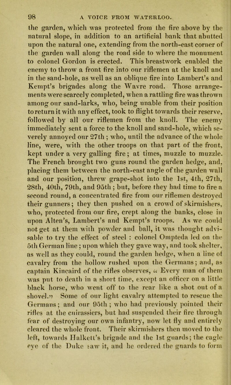 the garden, which was protected from the fire above by the natural slope, in addition to an artificial hank that abutted upon the natural one, extending from the north-east corner of the garden wall along the road side to where the monument to colonel Gordon is erected. This breastwork enabled the enemy to throw a front fire into our riflemen at the knoll and in the sand-hole, as well as an oblique fire into Lambert’s and Kempt’s brigades along the Wavre road. Those arrange- ments were scarcely completed, when a rattling fire was thrown among our sand-larks, who, being unable from their position to return it with any effect, took to flight towards their reserve, followed by all our riflemen from the knoll. The enemy immediately sent a force to the knoll and sand-hole, which se- verely annoyed our 27th ; who, until the advance of the whole line, were, with the other troops on that part of the front, kept under a very galling fire; at times, muzzle to muzzle. The French brought two guns round the garden hedge, and. placing them between the north-east angle of the garden wall and our position, threw grape-shot into the 1st, 4th, 27th, 28th, 40th, 79th, and 95th ; but, before they had time to fire a second round, a concentrated fire from our riflemen destroyed their gunners; they then pushed on a crowd of skirmishers, who, protected from our fire, crept along the banks, close in upon Alten’s, Lambert’s and Kempt’s troops. As we could not get at them with powder and ball, it was thought advi- sable to try the effect of steel : colonel Ompteda led on the 5th German line; upon which they gave way, and took shelter, as well as they could, round the garden hedge, when a line of cavalry from the hollow rushed upon the Germans; and, as captain Kincainl of the rifles observes, u Every man of them was put to death in a short time, except an officer on a little black horse, who went off to the rear like a shot out of a shovel.') Some of our light cavalry attempted to rescue the Germans; and our 95th; who had previously pointed their rifles at the cuirassiers, but had suspended their fire through fear of destroying our own infantry, now let fly and entirely cleared the whole front. Their skirmishers then moved to the left, towards Ilalkett’s brigade and the 1st guards; the eagle eye of the Duke saw it, and he ordered the guards to form