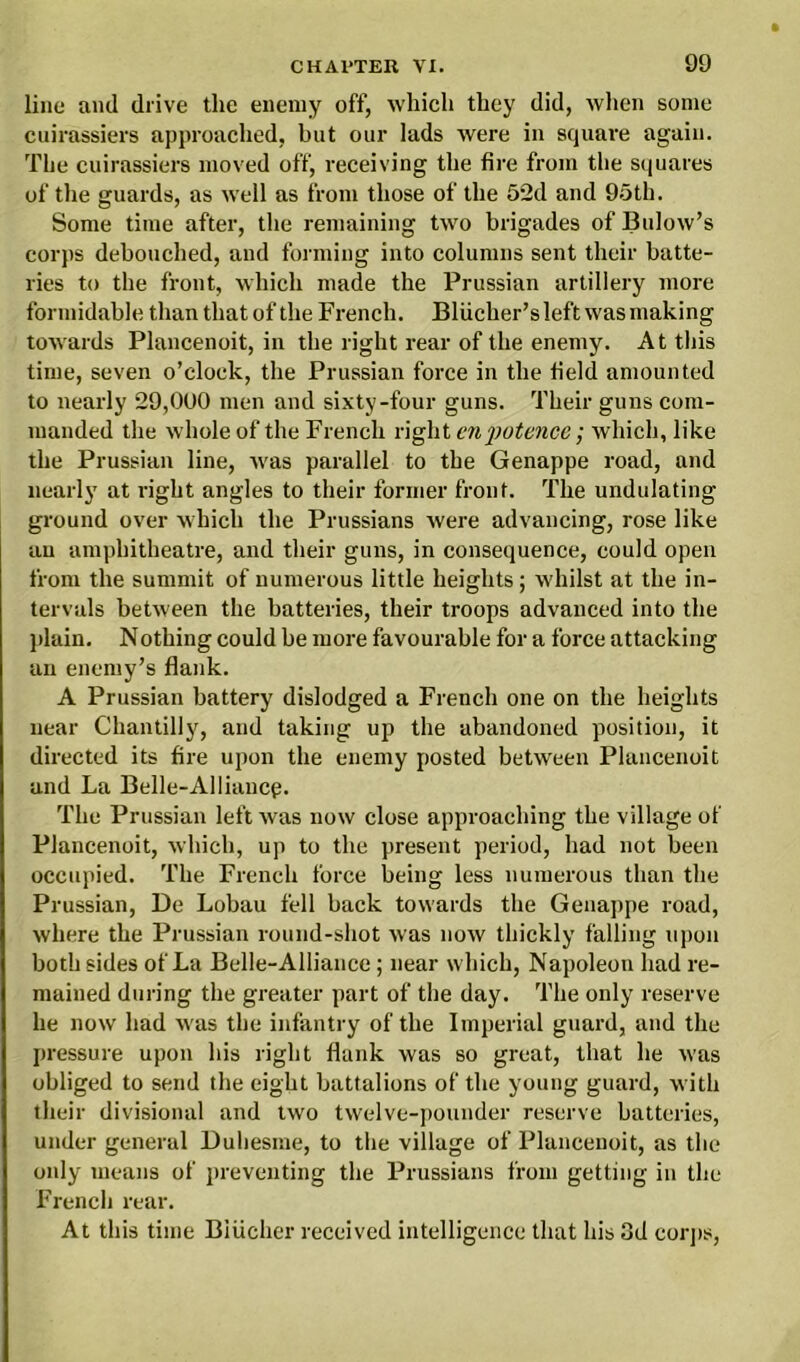 line and drive the enemy off, which they did, when some cuirassiers approached, but our lads were in square again. The cuirassiers moved off, receiving the fire from the squares of the guards, as well as from those of the 52d and 95th. Some time after, the remaining two brigades of Bulow’s corps debouched, and forming into columns sent their batte- ries to the front, which made the Prussian artillery more formidable than that of the French. Bliicher’sleft wasmaking towards Plancenoit, in the right rear of the enemy. At this time, seven o’clock, the Prussian force in the field amounted to nearly 29,000 men and sixty-four guns. Their guns com- manded the whole of the French right enpotence; which, like the Prussian line, was parallel to the Genappe road, and nearly at right angles to their former front. The undulating ground over which the Prussians were advancing, rose like an amphitheatre, and their guns, in consequence, could open from the summit of numerous little heights; whilst at the in- tervals between the batteries, their troops advanced into the plain. Nothing could be more favourable for a force attacking an enemy’s flank. A Prussian battery dislodged a French one on the heights near Chantilly, and taking up the abandoned position, it directed its fire upon the enemy posted between Plancenoit and La Belle-Alliaucp. The Prussian left was now close approaching the village of Plancenoit, which, up to the present period, had not been occupied. The French force being less numerous than the Prussian, De Lobau fell back towards the Genappe road, where the Prussian round-shot was now thickly falling upon both sides of La Belle-Alliance; near which, Napoleon had re- mained during the greater part of the day. The only reserve he now had was the infantry of the Imperial guard, and the pressure upon his right flank was so great, that he was obliged to send the eight battalions of the young guard, with their divisional and two twelve-pounder reserve batteries, under general Duliesme, to the village of Plancenoit, as the only means of preventing the Prussians from getting in the French rear. At this time Biiicher received intelligence that his 3d corps,