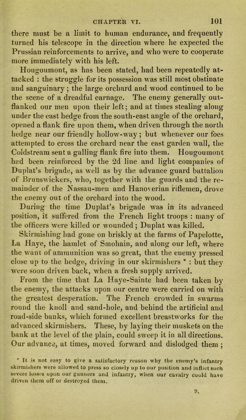 there must be a limit to human endurance, and frequently turned his telescope in the direction where he expected the Prussian reinforcements to arrive, and who were to cooperate more immediately with his left. Hougoumont, as has been stated, had been repeatedly at- tacked : the struggle for its possession was still most obstinate and sanguinary ; the large orchard and wood continued to be the scene of a dreadful carnage. The enemy generally out- flanked our men upon their left; and at times stealing along under the east hedge from the south-east angle of the orchard, opened a flank fire upon them, when driven through the north hedge near our friendly hollow-way; but whenever our foes attempted to cross the orchard near the east garden wall, the Coldstream sent a galling flank fire into them. Hougoumont had been reinforced by the 2d line and light companies of Duplat’s brigade, as well as by the advance guard battalion of Brunswickers, who, together with the guards and the re- mainder of the Nassau-men and Hanoverian riflemen, drove the enemy out of the orchard into the wood. During the time Duplat’s brigade was in its advanced position, it suffered from the French light troops : many of the officers were killed or wounded ; Duplat was killed. Skirmishing had gone on briskly at the farms of Papelotte, La Haye, the hamlet of Smohain, and along our left, where the want of ammunition was so great, that the enemy pressed close up to the hedge, driving in our skirmishers * : but they were soon driven back, when a fresh supply arrived. From the time that La Haye-Sainte had been taken by the enemy, the attacks upon our centre were carried on with the greatest desperation. The French crowded in swarms round the knoll and sand-hole, and behind the artificial and road-side banks, which formed excellent breastworks for the advanced skirmishers. These, by laying their muskets on the bank at the level of the plain, could sweep it in all directions. Our advance, at times, moved forward and dislodged them ; ' It ifl not easy to give a satisfactory reason why the enemy’s infantry skirmishers were allowed to press so closely up to our position und inflict such severe losses upon our gunners and infantry, when our cavalry could have driven them off or destroyed them.