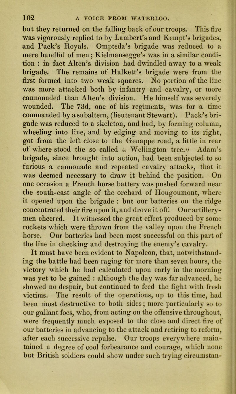 but they returned on the falling back of our troops. This fire was vigorously replied to by Lambert’s and Kempt’s brigades, and Pack’s Royals. Ompteda’s brigade was reduced to a mere handful of men; Kielmansegge’s was in a similar condi- tion : in fact Alten’s division had dwindled away to a weak brigade. The remains of Halkett’s brigade were from the first formed into two weak squares. No portion of the line was more attacked both by infantry and cavalry, or more cannonaded than Alten’s division. He liimself was severely wounded. The 73d, one of his regiments, was for a time commanded by asubaltern, (lieutenant Stewart). Pack’s bri- gade was reduced to a skeleton, and had, by forming column, wheeling into line, and by edging and moving to its right, got from the left close to the Genappe road, a little in rear of where stood the so called n Wellington tree.’? Adam’s brigade, since brought into action, had been subjected to so furious a cannonade and repeated cavalry attacks, that it was deemed necessary to draw it behind the position. On one occasion a French horse battery was pushed forward near the south-east angle of the orchard of Hougoumont, where it opened upon the brigade : but our batteries on the ridge concentrated their fire upon it, and drove it off. Our artillery- men cheered. It witnessed the great effect produced by some rockets which were thrown from the valley upon the French horse. Our batteries had been most successful on this part of the line in checking and destroying the enemy’s cavalry. It must have been evident to Napoleon, that, notwithstand- ing the battle had been raging for more than seven hours, the victory which he had calculated upon early in the morning was yet to be gained : although the day was far advanced, he showed no despair, but continued to feed the fight with fresh victims. The result of the operations, up to this time, had been most destructive to both sides; more particularly so to our gallant foes, who, from acting on the offensive throughout, were frequently much exposed to the close and direct fire of our batteries in advancing to the attack and retiring to reform, after each successive repulse. Our troops everywhere main- tained a degree of cool forbearance and courage, which none but British soldiers could show under such trying circumstan-