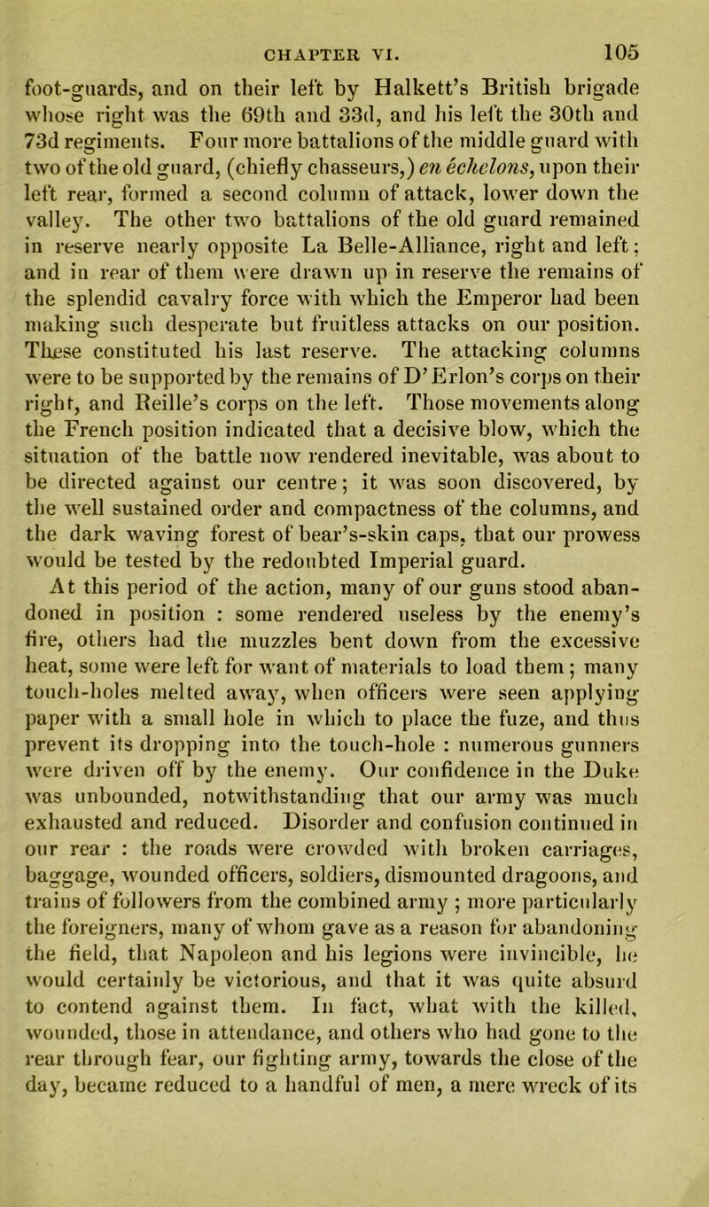 foot-guards, and on their left by Halkett’s British brigade whose right was the 69th and 33d, and Ids left the 30tli and 73d regiments. Four more battalions of the middle guard with two of the old guard, (chiefly chasseurs,) en echelons, upon their left rear, formed a second column of attack, lower down the valley. The other two battalions of the old guard remained in reserve nearly opposite La Belle-Alliance, right and left: and in rear of them were drawn up in reserve the remains of the splendid cavalry force with which the Emperor had been making such desperate but fruitless attacks on our position. These constituted his last reserve. The attacking columns were to be supported by the remains of D’ Erlon’s corps on their right, and Reille’s corps on the left. Those movements along the French position indicated that a decisive blow, which the situation of the battle now rendered inevitable, was about to be directed against our centre; it was soon discovered, by the well sustained order and compactness of the columns, and the dark waving forest of bear’s-skin caps, that our prowess would be tested by the redoubted Imperial guard. At this period of the action, many of our guns stood aban- doned in position : some rendered useless by the enemy’s tire, others had the muzzles bent down from the excessive heat, some were left for want of materials to load them; many touch-holes melted away, when officers were seen applying paper with a small hole in which to place the fuze, and thus prevent its dropping into the touch-hole : numerous gunners were driven off by the enemy. Our confidence in the Duke was unbounded, notwithstanding that our army was much exhausted and reduced. Disorder and confusion continued in our rear : the roads were crowded with broken carriages, baggage, wounded officers, soldiers, dismounted dragoons, and trains of followers from the combined army ; more particularly the foreigners, many of whom gave as a reason for abandoning the field, that Napoleon and his legions were invincible, he would certainly be victorious, and that it was quite absurd to contend against them. In fact, what with the killed, wounded, those in attendance, and others who had gone to the rear through fear, our fighting army, towards the close of the day, became reduced to a handful of men, a mere wreck of its