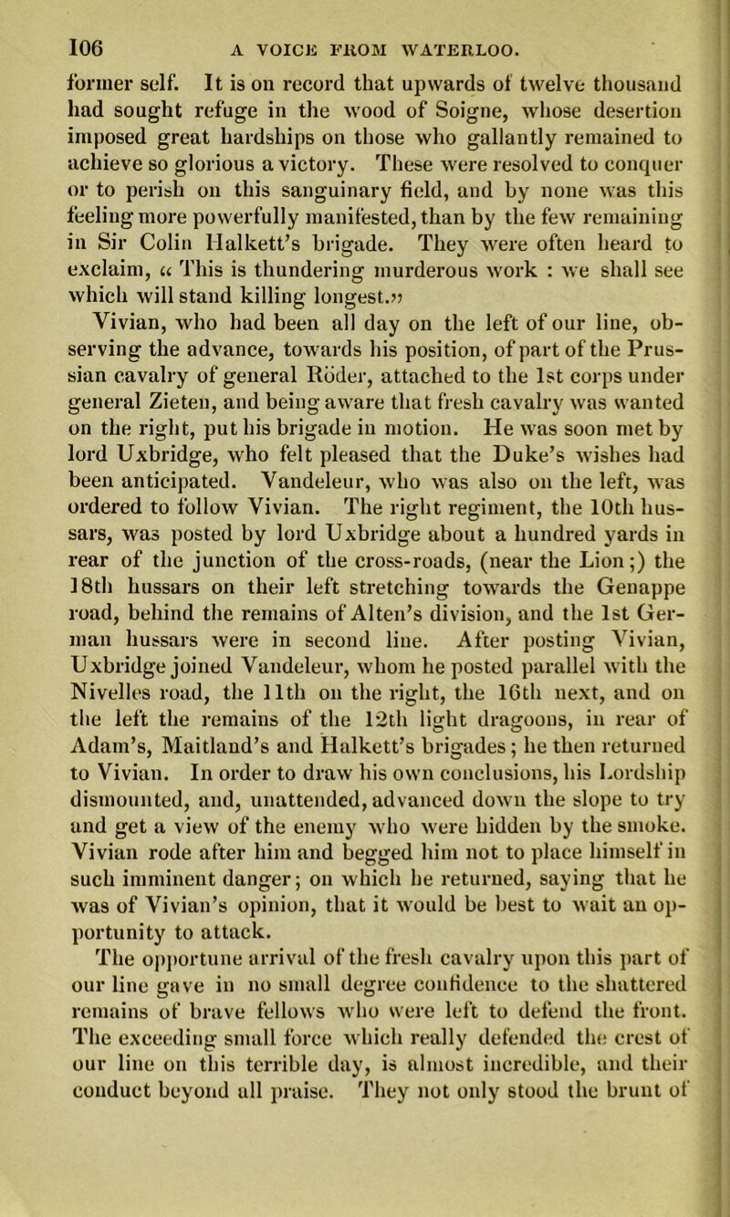 former self. It is on record that upwards of twelve thousand had sought refuge in the wood of Soigne, whose desertion imposed great hardships on those who gallantly remained to achieve so glorious a victory. These were resolved to conquer or to perish on this sanguinary field, and by none was this feeling more powerfully manifested, than by the few remaining in Sir Colin Halkett’s brigade. They were often heard to exclaim, u This is thundering murderous work : we shall see which will stand killing longest.?) Vivian, who had been all day on the left of our line, ob- serving the advance, towards his position, of part of the Prus- sian cavalry of general Roder, attached to the 1st corps under general Zieten, and being aware that fresh cavalry was wanted on the right, put his brigade in motion. He was soon met by lord Uxbridge, who felt pleased that the Duke’s wishes had been anticipated. Vandeleur, who was also on the left, was ordered to follow Vivian. The right regiment, the 10th hus- sars, was posted by lord Uxbridge about a hundred yards in rear of the junction of the cross-roads, (near the Lion;) the 18th hussars on their left stretching towards the Genappe road, behind the remains of Alten’s division, and the 1st Ger- man hussars were in second line. After posting Vivian, Uxbridge joined Vandeleur, whom he posted parallel with the Nivelles road, the 11th on the right, the 16th next, and on the left the remains of the 12th light dragoons, in rear of Adam’s, Maitland’s and Halkett’s brigades; he then returned to Vivian. In order to draw his own conclusions, his Lordship dismounted, and, unattended, advanced down the slope to try and get a view of the enemy who were hidden by the smoke. Vivian rode after him and begged him not to place himself in such imminent danger; on which he returned, saying that he was of Vivian’s opinion, that it would be best to wait an op- portunity to attack. The opportune arrival of the fresh cavalry upon this part of our line gave in no small degree confidence to the shattered remains of brave fellows who were left to defend the front. The exceeding small force which really defended tin; crest of our line on this terrible day, is almost incredible, and their conduct beyond all praise. They not only stood the brunt of