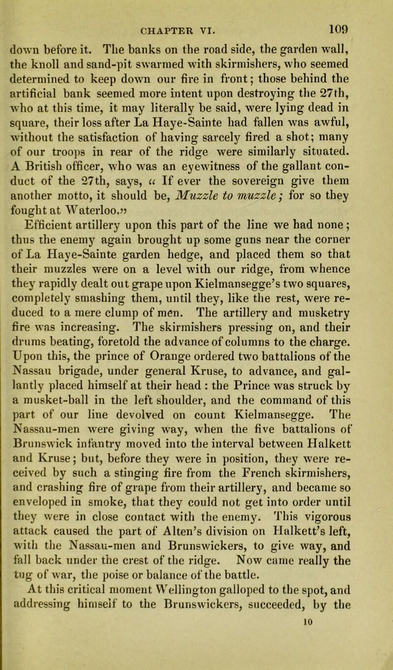 down before it. The banks on the road side, the garden wall, the knoll and sand-pit swarmed with skirmishers, who seemed determined to keep down our fire in front; those behind the artificial bank seemed more intent upon destroying the 27th, who at this time, it may literally he said, were lying dead in square, their loss after La Haye-Sainte had fallen was awful, without the satisfaction of having sarcely fired a shot; many of our troops in rear of the ridge were similarly situated. A British officer, who was an eyewitness of the gallant con- duct of the 27th, says, ie If ever the sovereign give them another motto, it should be, Muzzle to muzzle; for so they fought at Waterloo.?? Efficient artillery upon this part of the line we had none ; thus the enemy again brought up some guns near the corner of La Haye-Sainte garden hedge, and placed them so that their muzzles were on a level with our ridge, from whence they rapidly dealt out grape upon Kielmansegge’s two squares, completely smashing them, until they, like the rest, were re- duced to a mere clump of men. The artillery and musketry fire was increasing. The skirmishers pressing on, and their drums beating, foretold the advance of columns to the charge. Upon this, the prince of Orange ordered two battalions of the Nassau brigade, under general Kruse, to advance, and gal- lantly placed himself at their head : the Prince was struck by a musket-ball in the left shoulder, and the command of this part of our line devolved on count Kielmansegge. The Nassau-men were giving way, when the five battalions of Brunswick infantry moved into the interval between Halkett and Kruse; but, before they were in position, they were re- ceived by such a stinging fire from the French skirmishers, and crashing fire of grape from their artillery, and became so enveloped in smoke, that they could not get into order until they were in close contact with the enemy. This vigorous attack caused the part of Alten’s division on Halkett’s left, with the Nassau-men and Brunswickers, to give way, and fall back under the crest of the ridge. Now came really the tug of war, the poise or balance of the battle. At this critical moment Wellington galloped to the spot, and addressing himself to the Brunswickers, succeeded, by the 10