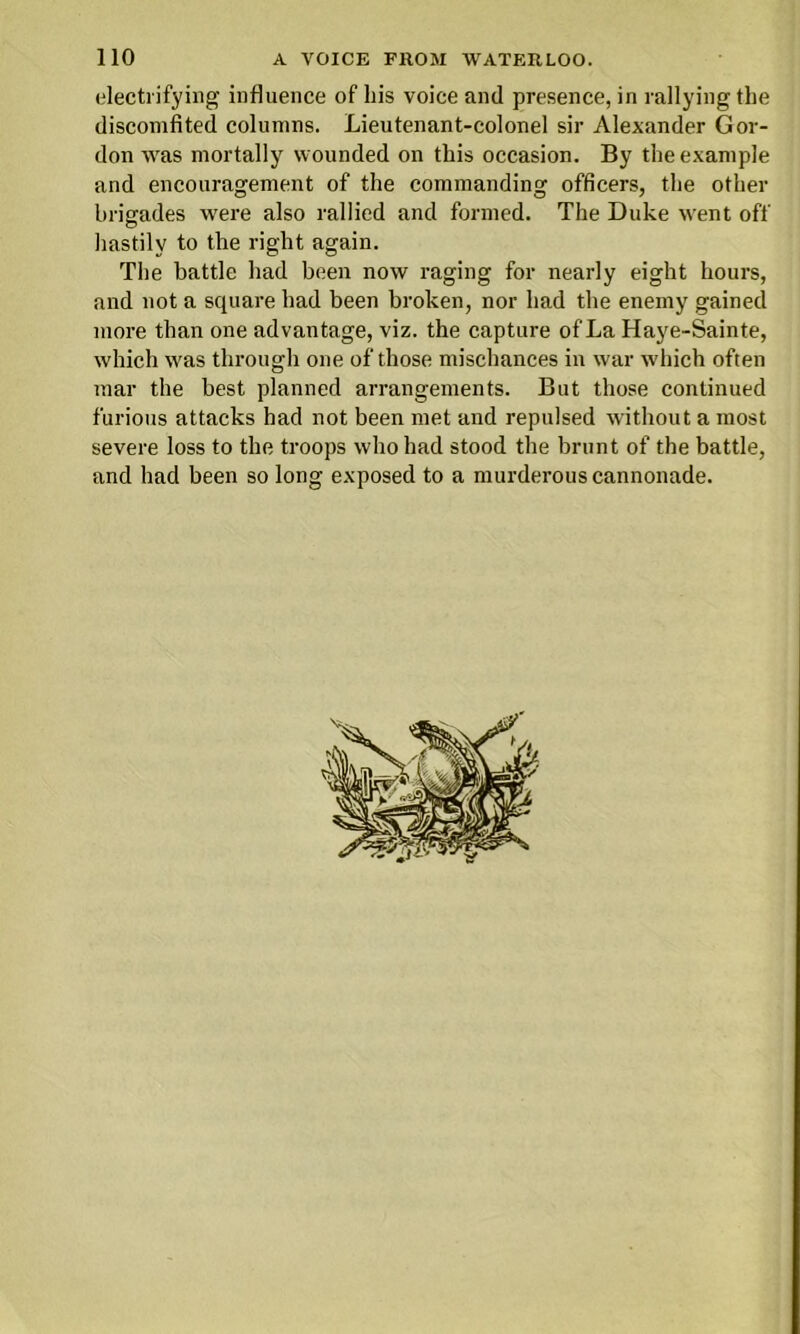 electrifying influence of his voice and presence, in rallying the discomfited columns. Lieutenant-colonel sir Alexander Gor- don was mortally wounded on this occasion. By the example and encouragement of the commanding officers, the other brigades were also rallied and formed. The Duke went off hastily to the right again. The battle had been now raging for nearly eight hours, and not a square had been broken, nor had the enemy gained more than one advantage, viz. the capture of La Haye-Sainte, which was through one of those mischances in war which often mar the best planned arrangements. But those continued furious attacks had not been met and repulsed without a most severe loss to the troops who had stood the brunt of the battle, and had been so long exposed to a murderous cannonade.