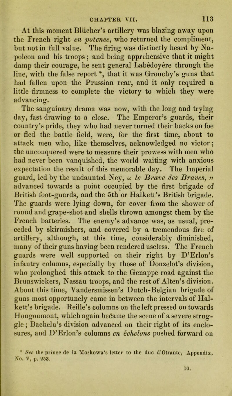 At this moment Bliicher’s artillery was blazing away upon the French right en potence, who returned the compliment, but not in full value. The firing was distinctly heard by Na- poleon and his troops; and being apprehensive that it might damp their courage, he sent general Labedoyere through the line, with the false report *, that it was Grouchy’s guns that had fallen upon the Prussian rear, and it only required a little firmness to complete the victory to which they were advancing. The sanguinary drama was now', with the long and trying day, fast drawing to a close. The Emperor’s guards, their country’s pride, they who had never turned their backs on foe or fled the battle field, were, for the first time, about to attack men who, like themselves, acknowledged no victor; the unconquered v'ere to measure their prowess with men who had never been vanquished, the world waiting with anxious expectation the result of this memorable day. The Imperial guard, led by the undaunted Ney, « le Brave des Braves, » advanced towards a point occupied by the first brigade of British foot-guards, and the 5th or Halkett’s British brigade. The guards were lying down, for cover from the shower of round and grape-shot and shells thrown amongst them by the French batteries. The enemy’s advance was, as usual, pre- ceded by skirmishers, and covered by a tremendous fire of artillery, although, at this time, considerably diminished, many of their guns having been rendered useless. The French guards were well supported on their right by D’Erlon’s infantry columns, especially by those of Donzelot’s division, who prolonghed this attack to the Genappe road against the Brunswickers, Nassau troops, and the rest of Alten’s division. About this time, Vandersmissen’s Dutch-Belgian brigade of guns most opportunely came in between the intervals of Hal- kett’s brigade. Reille’s columns on the left pressed on towards Hougoumont, which again bedame the scene of a severe strug- gle ; Bachelu’s division advanced on their right of its enclo- sures, and D’Erlon’s columns en echelons pushed forward on ' Sec the prince de la Moskowa’s letter to the due d’Otrante, Appendix, No. V, p. 253. 10.