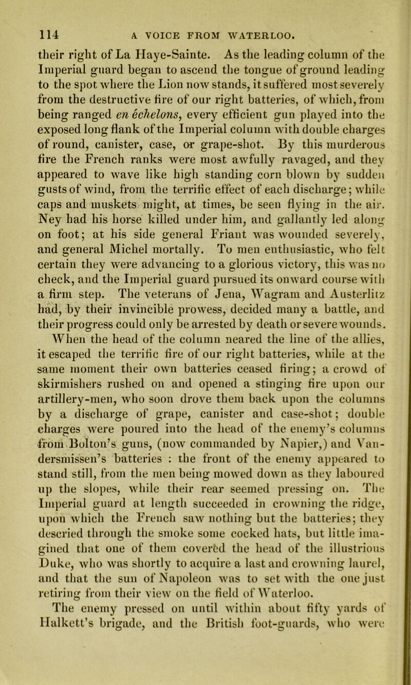 their right of La Haye-Sainte. As the leading column of the Imperial guard began to ascend the tongue of ground leading to the spot where the Lion now stands, it suffered most severely from the destructive tire of our right batteries, of which, from being ranged en echelons, every efficient gun played into the exposed long flank of the Imperial column with double charges of round, canister, case, or grape-shot. By this murderous fire the French ranks were most awfully ravaged, and they appeared to wave like high standing corn blown by sudden gusts of wind, from the terrific effect of each discharge; while caps and muskets might, at times, be seen flying in the air. Ney had his horse killed under him, and gallantly led along on foot; at his side general Friaut was wounded severely, and general Michel mortally. To men enthusiastic, w'ho felt certain they were advancing to a glorious victory, this was no check, and the Imperial guard pursued its onward course with a firm step. The veterans of Jena, Wagram and Austerlitz had, by their invincible prowess, decided many a battle, and their progress could only be arrested by death or severe wounds. When the head of the column neared the line of the allies, it escaped the terrific fire of our right batteries, while at the same moment their own batteries ceased firing; a crowd of skirmishers rushed on and opened a stinging fire upon our artillery-men, who soon drove them back upon the columns by a discharge of grape, canister and case-shot; double charges were poured into the head of the enemy’s columns from Bolton’s guns, (now commanded by Napier,) and Van- dersmissen’s batteries : the front of the enemy appeared to stand still, from the men being mowed down as they laboured up the slopes, while their rear seemed pressing on. The Imperial guard at length succeeded in crowning the ridge, upon which the French saw nothing but the batteries; they descried through the smoke some cocked hats, but little ima- gined that one of them covertd the head of the illustrious Duke, who was shortly to acquire a last and crowning laurel, and that the sun of Napoleon was to set with the one just retiring from their view on the field of Waterloo. The enemy pressed on until within about fifty yards of Halkett’s brigade, and the British foot-guards, who were