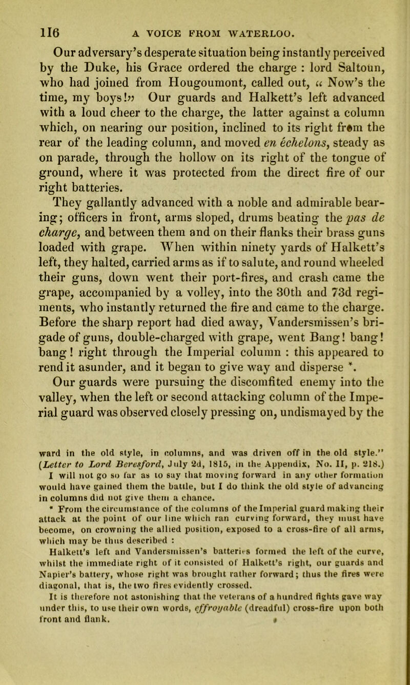 Our adversary’s desperate situation being instantly perceived by the Duke, his Grace ordered the charge : lord Saltoun, who had joined from Hougoumont, called out, u Now’s the time, my boysbt Our guards and Halkett’s left advanced with a loud cheer to the charge, the latter against a column which, on nearing our position, inclined to its right fr«m the rear of the leading column, and moved en echelons, steady as on parade, through the hollow on its right of the tongue of ground, where it was protected from the direct fire of our right batteries. They gallantly advanced with a noble and admirable bear- ing; officers in front, arms sloped, drums beating the pas de charge, and between them and on their flanks their brass guns loaded with grape. When within ninety yards of Halkett’s left, they halted, carried arms as if to salute, and round wheeled their guns, down went their port-fires, and crash came the grape, accompanied by a volley, into the 30th and 73d regi- ments, who instantly returned the fire and came to the charge. Before the sharp report had died away, Vandersmissen’s bri- gade of guns, double-charged with grape, went Bang! bang! bang! right through the Imperial column : this appeared to rend it asunder, and it began to give way and disperse ’. Our guards were pursuing the discomfited enemy into the valley, when the left or second attacking column of the Impe- rial guard was observed closely pressing on, undismayed by the ward in the old style, in columns, and was driven off in the old style.” (Letter to Lord Bcresford, July 2d, 1815, in the Appendix, No. II, p. 218.) I will not go so far as to say that moving forward in any other formation would have gained them the battle, but I do think the old style of advancing in columns did not give them a chance. • From the circumsiance of the columns of the Imperial guard making their attack at the point of our line which ran curving forward, they must have become, on crowning the allied position, exposed to a cross-fire of all arms, which may be thus described : Halkett's left and Vandersmissen’s batteries formed the left of the curve, whilst the immediate right of it consisted of Halkett’s right, our guards and Napier’s battery, whose right was brought rather forward; thus the fires were diagonal, that is, the two fires evidently crossed. It is therefore not astonishing that the veterans of a hundred fights gave way under this, to use their own words, effroyablc (dreadful) cross-fire upon both front and flank. «