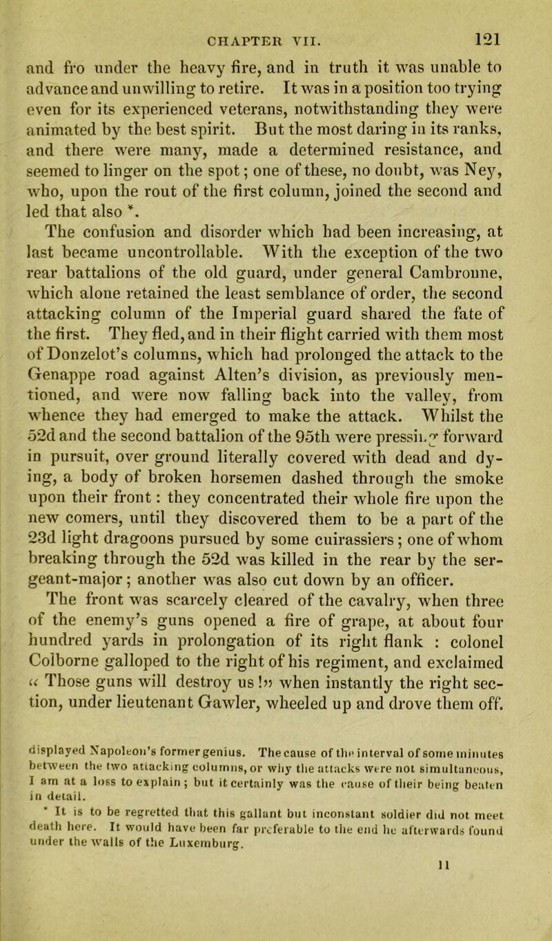 and fro under the heavy fire, and in truth it was unable to advance and unwilling to retire. It was in a position too trying even for its experienced veterans, notwithstanding they were animated by the best spirit. But the most daring in its ranks, and there were many, made a determined resistance, and seemed to linger on the spot; one of these, no doubt, was Ney, who, upon the rout of the first column, joined the second and led that also *. The confusion and disorder which had been increasing, at last became uncontrollable. With the exception of the two rear battalions of the old guard, under general Cambroune, which alone retained the least semblance of order, the second attacking column of the Imperial guard shared the fate of the first. They fled, and in their flight carried with them most of Donzelot’s columns, which had prolonged the attack to the Genappe road against Alten’s division, as previously men- tioned, and w'ere now falling back into the valley, from wdience they had emerged to make the attack. Whilst the 52d and the second battalion of the 9oth were pressing forward in pursuit, over ground literally covered with dead and dy- ing, a body of broken horsemen dashed through the smoke upon their front: they concentrated their whole fire upon the new comers, until they discovered them to be a part of the 23d light dragoons pursued by some cuirassiers; one of whom breaking through the 52d was killed in the rear by the ser- geant-major ; another wras also cut down by an officer. The front w'as scarcely cleared of the cavalry, when three of the enemy’s guns opened a fire of grape, at about four hundred yards in prolongation of its right flank : colonel Colborne galloped to the right of his regiment, and exclaimed u Those guns will destroy us \n when instantly the right sec- tion, under lieutenant Gawler, wheeled up and drove them off. displayed Napoleon’s former genius. The cause of tin* interval of some minutes between the two attacking columns, or why the attacks were not simultaneous, I am at a loss to explain; but it certainly was the cause of their being beaten in detail. It is to be regretted that this gallant but inconstant soldier did not meet death here. It would have been far preferable to the end he afterwards found under the walls of the Luxemburg.